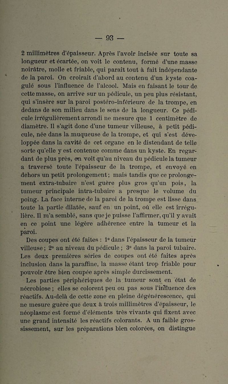 2 millimètres d’épaisseur. Après l’avoir incisée sur toute sa longueur et écartée, on voit le contenu, formé d’une masse noirâtre, molle et friable, qui paraît tout à fait indépendante de la paroi. On croirait d’abord au contenu d’un kyste coa¬ gulé sous l’influence de l’alcool. Mais en faisant le tour de cette masse, on arrive sur un pédicule, un peu plus résistant, qui s’insère sur la paroi postéro-inférieure de la trompe, en dedans de son milieu dans le sens de la longueur. Ce pédi¬ cule irrégulièrement arrondi ne mesure que 1 centimètre de diamètre. Il s’agit donc d’une tumeur villeuse, à petit pédi¬ cule, née dans la muqueuse de la trompe, et qui s’est déve¬ loppée dans la cavité de cet organe en le distendant de telle sorte qu’elle y est contenue comme dans un kyste. En regar¬ dant de plus près, on voit qu’au niveau du pédicule la tumeur a traversé toute l’épaisseur de la trompe, et envoyé en dehors un petit prolongement ; mais tandis que ce prolonge¬ ment extra-tubaire n’est guère plus gros qu’un pois, la tumeur principale intra-tubaire a presque le volume du poing. La face interne de la paroi de la trompe est lisse dans toute la partie dilatée, sauf en un point, où elle est irrégu¬ lière. Il m’a semblé, sans que je puisse l’affirmer, qu’il y avait en ce point une légère adhérence entre la tumeur et la % paroi. Des coupes ont été faites : 1° dans l’épaisseur de la tumeur villeuse ; 2° au niveau du pédicule ; 3° dans la paroi tubaire. Les deux premières séries de coupes ont été faites après inclusion dans la paraffine, la masse étant trop friable pour pouvoir être bien coupée après simple durcissement. Les parties périphériques de la tumeur sont en état de nécrobiose ; elles se colorent peu ou pas sous l’ihfluence des réactifs. Au-delà de cette zone en pleine dégénérescence, qui ne mesure guère que deux à trois millimètres d’épaisseur, le néoplasme est formé d’éléments très vivants qui fixent avec une grand intensité les réactifs colorants. A un faible gros¬ sissement, sur les préparations bien colorées, on distingue