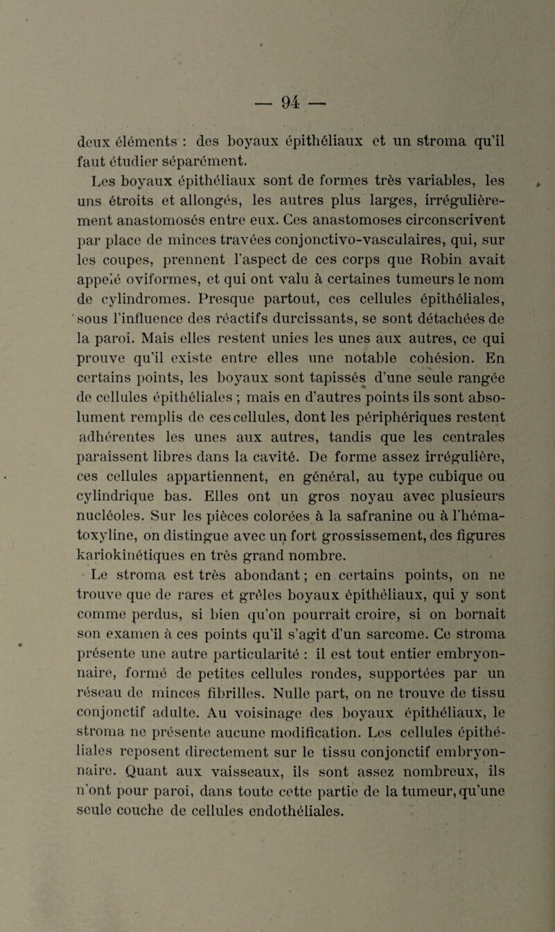 deux éléments : des boyaux épithéliaux et un stroma qu’il faut étudier séparément. Les boyaux épithéliaux sont de formes très variables, les uns étroits et allongés, les autres plus larges, irrégulière¬ ment anastomosés entre eux. Ces anastomoses circonscrivent par place de minces travées conjonctivo-vasculaires, qui, sur les coupes, prennent l'aspect de ces corps que Robin avait appelé oviformes, et qui ont valu à certaines tumeurs le nom de cylindromes. Presque partout, ces cellules épithéliales, sous l’influence des réactifs durcissants, se sont détachées de la paroi. Mais elles restent unies les unes aux autres, ce qui prouve qu’il existe entre elles une notable cohésion. En • '4 certains points, les boyaux sont tapissés d’une seule rangée de cellules épithéliales ; mais en d’autres points ils sont abso¬ lument remplis de ces cellules, dont les périphériques restent adhérentes les unes aux autres, tandis que les centrales paraissent libres dans la cavité. De forme assez irrégulière, ces cellules appartiennent, en général, au type cubique ou cylindrique bas. Elles ont un gros noyau avec plusieurs nucléoles. Sur les pièces colorées à la safranine ou à l’héma- toxyline, on distingue avec un fort grossissement, des figures kariokinétiques en très grand nombre. Le stroma est très abondant ; en certains points, on ne trouve que de rares et grêles boyaux épithéliaux, qui y sont comme perdus, si bien qu’on pourrait croire, si on bornait son examen à ces points qu’il s’agit d’un sarcome. Ce stroma présente une autre particularité : il est tout entier embryon¬ naire, formé de petites cellules rondes, supportées par un réseau de minces fibrilles. Nulle part, on ne trouve de tissu conjonctif adulte. Au voisinage des boyaux épithéliaux, le stroma ne présente aucune modification. Los cellules épithé¬ liales reposent directement sur le tissu conjonctif embryon¬ naire. Quant aux vaisseaux, ils sont assez nombreux, ils n’ont pour paroi, dans toute cette partie de la tumeur, qu’une seule couche de cellules endothéliales.