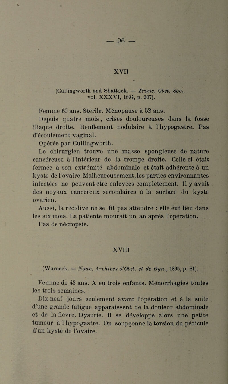 XVII (Cullingworth and Shattock. — Trans. Obst. Soc., vol. XXXVI, 1894, p. 307). Femme 60 ans. Stérile. Ménopause à 52 ans. Depuis quatre mois, crises douloureuses dans la fosse iliaque droite. Renflement nodulaire à l’hypogastre. Pas d’écoulement vaginal. Opérée par Cullingworth. Le chirurgien trouve une masse spongieuse de nature cancéreuse à l’intérieur de la trompe droite. Celle-ci était fermée à son extrémité abdominale et était adhérente à un kyste de l’ovaire. Malheureusement, les parties environnantes infectées ne peuvent être enlevées complètement. Il y avait des noyaux cancéreux secondaires à la surface du kyste ovarien. Aussi, la récidive ne se fit pas attendre : elle eut lieu dans les six mois. La patiente mourait un an après l’opération. Pas de nécropsie. XVIII (Warneck. — Nouv. Archives d’Obst. et de Gyn., 1895, p. 81). Femme de 43 ans. A eu trois enfants. Ménorrhagies toutes les trois semaines. Dix-neuf jours seulement avant l’opération et à la suite d’une grande fatigue apparaissent de la douleur abdominale et de la fièvre. Dysurie. Il se développe alors une petite tumeur à l'hypogastre. On soupçonne la torsion du pédicule d’un kyste de l’ovaire.