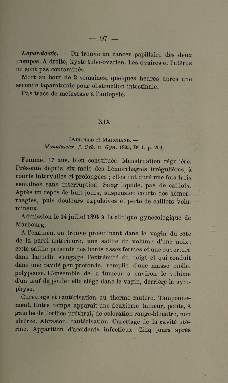 Laparotomie. On trouve un cancer papillaire des deux trompes. A droite, kyste tubo-ovarien. Les ovaires et l’utérus ne sont pas contaminés. Mort au bout de 3 semaines, quelques heures après une seconde laparotomie pour obstruction intestinale. Pas trace de métastase à l’autopsie. XIX (Ahlfeld et Marchand. — Monatsschr. f. Geb. n. Gyn. 1895, Bd I, p. 209) Femme, 17 ans, bien constituée. Menstruation régulière. Présente depuis six mois des hémorrhagies irrégulières, à courts intervalles et prolongées ; elles ont duré une fois trois semaines sans interruption. Sang liquide, pas de caillots. Après un repos de huit jours, suspension courte des hémor¬ rhagies, puis douleurs expulsives et perte de caillots volu¬ mineux. Admission le 14 juillet 1894 à la clinique gynécologique de Marbourg. A l’examen, on trouve proéminant dans le vagin du côté de la paroi antérieure, une saillie du volume d’une noix; cette saillie présente des bords assez fermes et une ouverture dans laquelle s’engage l’extrémité du doigt et qui conduit dans une cavité peu profonde, remplie d’une masse molle, polypeuse. L’ensemble de la tumeur a environ le volume d’un œuf de poule ; elle siège dans le vagin, derrière la sym¬ physe. Curettage et cautérisation au thermo-cautère. Tamponne¬ ment. Entre temps apparaît une deuxième tumeur, petite, à gauche de l’orifice uréthral, de coloration rouge-bleuâtre, non ulcérée. Abrasion, cautérisation. Curettage de la cavité uté¬ rine. Apparition d’accidents infectieux. Cinq jours après
