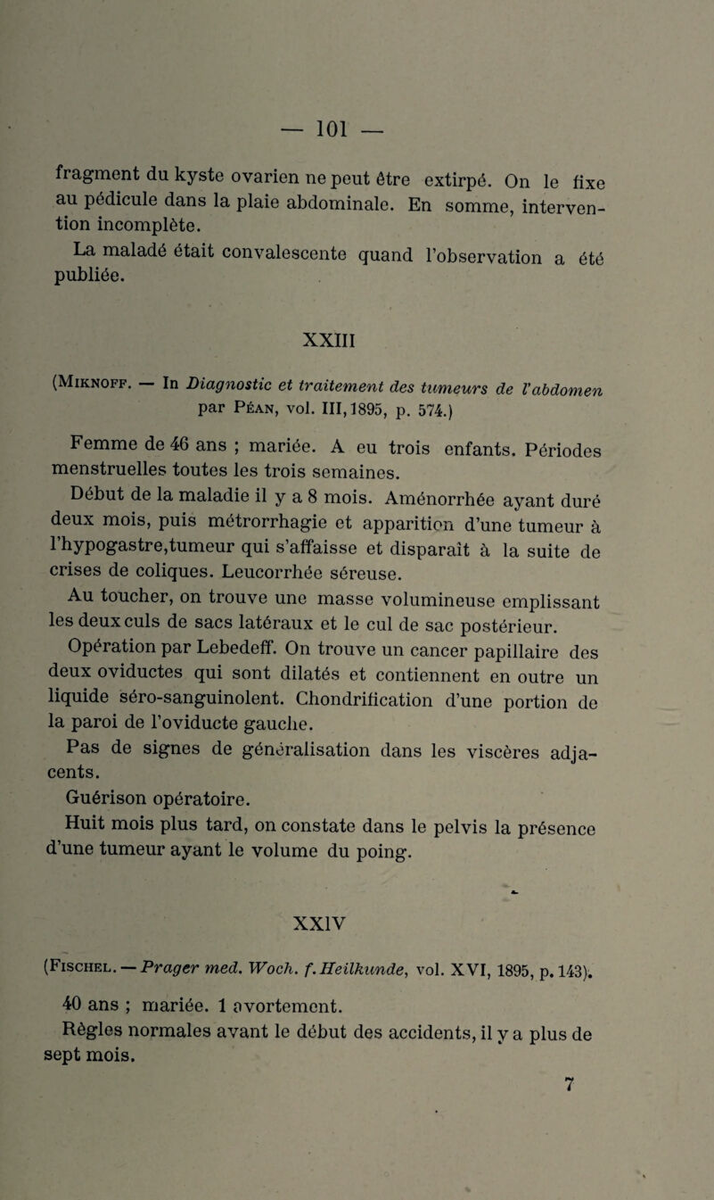 fragment du kyste ovarien ne peut être extirpé. On le fixe au pédicule dans la plaie abdominale. En somme, interven¬ tion incomplète. La maladé était convalescente quand l’observation a été publiée. XXIII (Miknoff. — In Diagnostic et traitement des tumeurs de Vabdomen par Péan, vol. 111,1895, p. 574.) Femme de 46 ans ; mariée. A eu trois enfants. Périodes menstruelles toutes les trois semaines. Début de la maladie il y a 8 mois. Aménorrhée ayant duré deux mois, puis métrorrhagie et apparition d’une tumeur à l’hypogastre,tumeur qui s’affaisse et disparaît à la suite de crises de coliques. Leucorrhée séreuse. Au toucher, on trouve une masse volumineuse emplissant les deux culs de sacs latéraux et le cul de sac postérieur. Opération par Lebedeff. On trouve un cancer papillaire des deux oviductes qui sont dilatés et contiennent en outre un liquide séro-sanguinolent. Chondrification d’une portion de la paroi de l’oviducte gauche. Pas de signes de généralisation dans les viscères adja¬ cents. Guérison opératoire. Huit mois plus tard, on constate dans le pelvis la présence d’une tumeur ayant le volume du poing. XXIV (Fischel. Prager med. Woch. f.Heükwnde, vol. XVI, 1895, p. 143). 40 ans ; mariée. 1 avortement. Règles normales avant le début des accidents, il y a plus de sept mois. 7