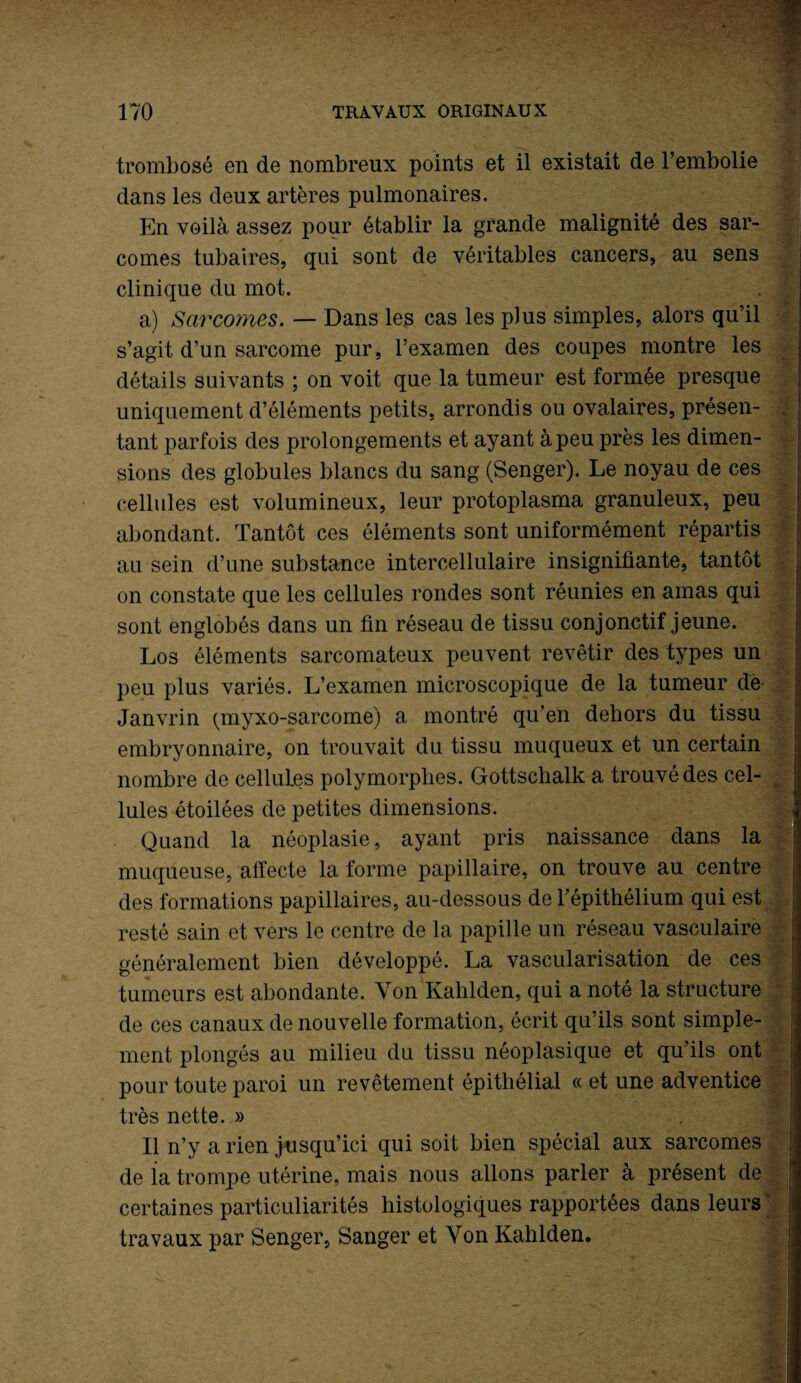 V trombosé en de nombreux points et il existait de l’embolie dans les deux artères pulmonaires. En voilà assez pour établir la grande malignité des sar¬ comes tubaires, qui sont de véritables cancers, au sens clinique du mot. a) Sarcomes. — Dans les cas les plus simples, alors qu’il s’agit d’un sarcome pur, l’examen des coupes montre les détails suivants ; on voit que la tumeur est formée presque uniquement d’éléments petits, arrondis ou ovalaires, présen- ; tant parfois des prolongements et ayant à peu près les dimen¬ sions des globules blancs du sang (Senger). Le noyau de ces cellules est volumineux, leur protoplasma granuleux, peu abondant. Tantôt ces éléments sont uniformément répartis au sein d’une substance intercellulaire insignifiante, tantôt on constate que les cellules rondes sont réunies en amas qui sont englobés dans un fin réseau de tissu conjonctif jeune. j Los éléments sarcomateux peuvent revêtir des types un peu plus variés. L’examen microscopique de la tumeur de- Janvrin (inyxo-sarcome) a montré qu’en dehors du tissu embryonnaire, on trouvait du tissu muqueux et un certain nombre de cellules polymorphes. Gottschalk a trouvé des cel¬ lules étoilées de petites dimensions. Quand la néoplasie, ayant pris naissance dans la muqueuse, affecte la forme papillaire, on trouve au centre des formations papillaires, au-dessous de l’épithélium qui est resté sain et vers le centre de la papille un réseau vasculaire généralement bien développé. La vascularisation de ces tumeurs est abondante. Von Kahlden, qui a noté la structure de ces canaux de nouvelle formation, écrit qu’ils sont simple¬ ment plongés au milieu du tissu néoplasique et qu’ils ont pour toute paroi un revêtement épithélial « et une adventice très nette. » Il n’y a rien jusqu’ici qui soit bien spécial aux sarcomes de la trompe utérine, mais nous allons parler à présent de certaines particuliarités histologiques rapportées dans leurs j travaux par Senger, Sanger et Von Kahlden.