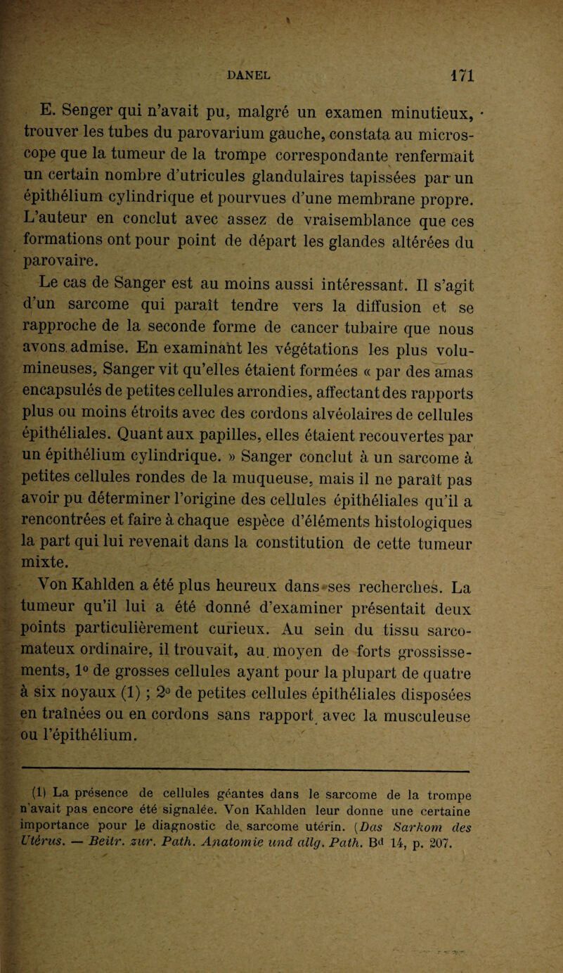 E. Senger qui n’avait pu, malgré un examen minutieux, • trouver les tubes du parovarium gauche, constata au micros¬ cope que la tumeur de la trompe correspondante renfermait un certain nombre d’utricules glandulaires tapissées par un épithélium cylindrique et pourvues d’une membrane propre. L’auteur en conclut avec assez de vraisemblance que ces formations ont pour point de départ les glandes altérées du parovaire. Le cas de Sanger est au moins aussi intéressant. Il s’agit d’un sarcome qui paraît tendre vers la diffusion et se rapproche de la seconde forme de cancer tubaire que nous avons, admise. En examinaht les végétations les plus volu¬ mineuses, Sanger vit qu’elles étaient formées « par des amas encapsulés de petites cellules arrondies, affectant des rapports plus ou moins étroits avec des cordons alvéolaires de cellules épithéliales. Quant aux papilles, elles étaient recouvertes par un épithélium cylindrique. » Sanger conclut à un sarcome à petites cellules rondes de la muqueuse, mais il ne paraît pas avoir pu déterminer l’origine des cellules épithéliales qu’il a rencontrées et faire à chaque espèce d’éléments histologiques la part qui lui revenait dans la constitution de cette tumeur mixte. Von Kahlden a été plus heureux dans ses recherches. La tumeur qu’il lui a été donné d’examiner présentait deux points particulièrement curieux. Au sein du tissu sarco¬ mateux ordinaire, il trouvait, au. moyen de forts grossisse¬ ments, 1° de grosses cellules ayant pour la plupart de quatre à six noyaux (1) ; 2° de petites cellules épithéliales disposées en traînées ou en cordons sans rapport avec la musculeuse ou l’épithélium. (1) La présence de cellules géantes dans le sarcome de la trompe n avait pas encore été signalée. Von Kahlden leur donne une certaine importance pour le diagnostic de. sarcome utérin. [Bas Sarkom des Utérus. — Beiir. zur. Path. Anatomie und allg. Path. 14, p. 207.