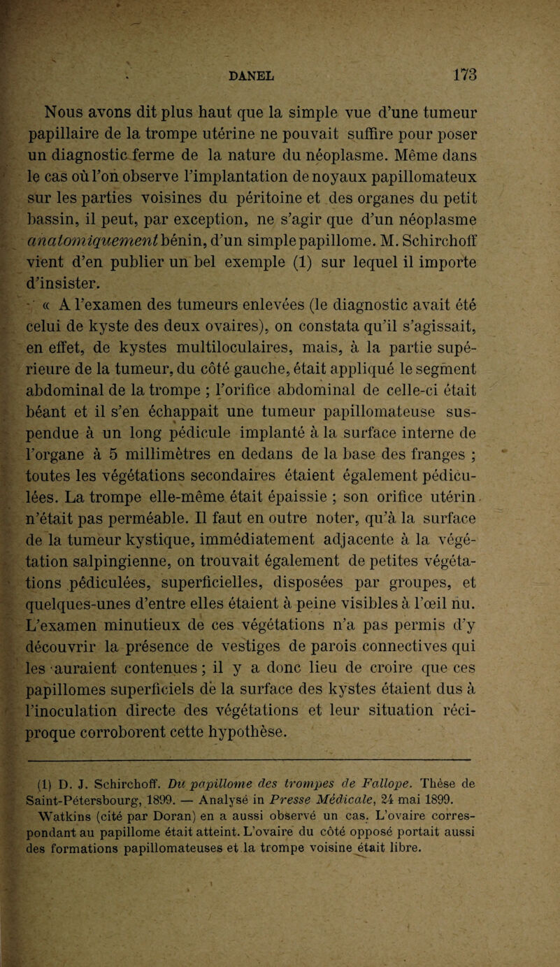 Nous avons dit plus haut que la simple vue d’une tumeur papillaire de la trompe utérine ne pouvait suffire pour poser un diagnostic ferme de la nature du néoplasme. Même dans le cas où F on observe l’implantation de noyaux papillomateux sur les parties voisines du péritoine et des organes du petit bassin, il peut, par exception, ne s’agir que d’un néoplasme anatomiquement bénin, d’un simple papillome. M. Schirchoff vient d’en publier un bel exemple (1) sur lequel il importe d’insister. * ' « A l’examen des tumeurs enlevées (le diagnostic avait été celui de kyste des deux ovaires), on constata qu’il s’agissait, en effet, de kystes multiloculaires, mais, à la partie supé¬ rieure de la tumeur, du côté gauche, était appliqué le segment abdominal de la trompe ; l’orifice abdominal de celle-ci était béant et il s’en échappait une tumeur papillomateuse sus- pendue à un long pédicule implanté à la surface interne de l’organe à 5 millimètres en dedans de la base des franges ; toutes les végétations secondaires étaient également pédicu- lées. La trompe elle-même était épaissie ; son orifice utérin n’était pas perméable. Il faut en outre noter, qu’à la surface de la tumeur kystique, immédiatement adjacente à la végé¬ tation salpingienne, on trouvait également de petites végéta¬ tions pêdiculées, superficielles, disposées par groupes, et quelques-unes d’entre elles étaient à peine visibles à l’œil nu. L’examen minutieux de ces végétations n’a pas permis d’y découvrir la présence de vestiges de parois connectives qui les auraient contenues ; il y a donc lieu de croire que ces papillomes superficiels dé la surface des kystes étaient dus à l’inoculation directe des végétations et leur situation réci¬ proque corroborent cette hypothèse. (1) D. J. Schirchoff. Bu papillome des trompes de Fallope. Thèse cle Saint-Pétersbourg, 1899. — Analysé in Presse Médicale, 24 mai 1899. Watkins (cité par Doran) en a aussi observé un cas. L’ovaire corres¬ pondant au papillome était atteint. L’ovaire du côté opposé portait aussi des formations papillomateuses et la trompe voisine était libre.