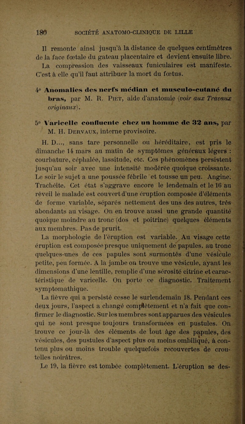 Il remonte ainsi jusqu’à la distance de quelques centimètres . * 1 de la face fœtale du gateau placentaire et devient ensuite libre. La compression des vaisseaux funiculaires est manifeste. C’est à elle qu’il faut attribuer la mort du fœtus. ■ 4° Anomalies des nerfs médian et musculo-cutané du bras, par M. R. Piet, aide d’anatomie (voir aux Travaux originaux). ■ 5° Varicelle confluente chez un homme de 32 ans, par M. H. Dervaux, interne provisoire. ' - .. , * H. D..., sans tare personnelle ou héréditaire, est pris le dimanche 14 mars au matin de symptômes généraux légers : courbature, céphalée, lassitude, etc. Ces phénomènes persistent jusqu’au soir avec une intensité modérée quoique croissante. Le soir le sujet a une poussée fébrile et tousse un peu. Angine. Trachéite. Cet état s’aggrave encore le lendemain et le 16 au réveil le malade est couvert d’une éruption composée d’éléments de forme variable, séparés nettement des uns des autres, très abondants au visage. On en trouve aussi une grande quantité quoique moindre au tronc (dos et poitrine) quelques éléments aux membres. Pas de prurit. La morphologie de l’éruption est variable. Au visage cette éruption est composée presque uniquement de papules, au tronc quelques-unes de ces papules sont surmontés d’une vésicule petite, peu formée. A la jambe on trouve une vésicule, ayant les dimensions d’une lentille, remplie d’une sérosité citrine et carac¬ téristique de varicelle. On porte ce diagnostic. Traitement symptomathique. La lièvre qui a persisté cesse le surlendemain 18. Pendant ces deux jours, l’aspect a changé complètement et n’a fait que con¬ firmer le diagnostic. Sur les membres sont apparues des vésicules qui ne sont presque toujours transformées en pustules. On trouve ce jour-là des éléments de tout âge des papules, des vésicules, des pustules d’aspect plus ou moins ombiliqué, à con- tenu plus ou moins trouble quelquefois recouvertes de crou- telles noirâtres. Le 19, la fièvre est tombée complètement. L’éruption se des-