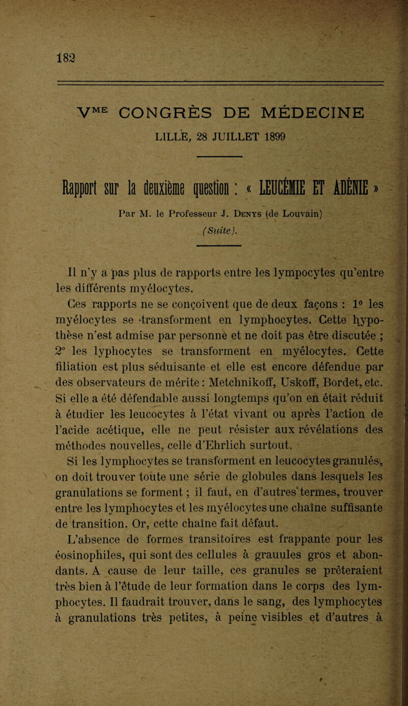 VME CONGRÈS DE MÉDECINE LILLE, 28 JUILLET 1899 Rapport sur la deuxième question : « LEUCÉMIE ET ADÉNIE » Par M. le Professeur J. Denys (de Louvain) Suite). 11 n’y a pas plus de rapports entre les lympocytes qu’entre les différents myélocytes. Ces rapports ne se conçoivent que de deux façons : 1° les myélocytes se -transforment en lymphocytes. Cette hypo¬ thèse n’est admise par personne et ne doit pas être discutée ; 2° les lyphocytes se transforment en myélocytes. Cette filiation est plus séduisante et elle est encore défendue par des observateurs de mérite: Metchnikoff, Uskoff, Bordet, etc. Si elle a été défendable aussi longtemps qu’on en était réduit à étudier les leucocytes à l’état vivant ou après l’action de l’acide acétique, elle ne peut résister aux révélations des méthodes nouvelles, celle d’Ehrlich surtout. Si les lymphocytes se transforment en leucocytes granulés-, on doit trouver toute une série de globules dans lesquels les granulations se forment ; il faut, en d’autres'termes, trouver entre les lymphocytes et les myélocytes une chaîne suffisante de transition. Or, cette chaîne fait défaut. L’absence de formes transitoires est frappante pour les éosinophiles, qui sont des cellules à grauules gros et abon¬ dants. A cause de leur taille, ces granules se prêteraient très bien à l’étude de leur formation dans le corps des lym¬ phocytes. Il faudrait trouver, dans le sang, des lymphocytes à granulations très petites, à peine visibles et d’autres à 9