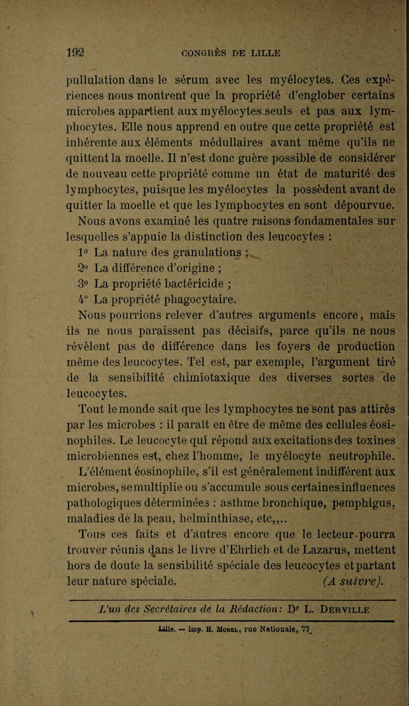 pullulation dans le sérum avec les myélocytes. Ces expé¬ riences nous montrent que la propriété d’englober certains microbes appartient aux myélocytes seuls et pas aux lym¬ phocytes. Elle nous apprend en outre que cette propriété est inhérente aux éléments médullaires avant même qu’ils ne quittent la moelle. Il n’est donc guère possible de considérer de nouveau cette propriété comme un état de maturité des lymphocytes, puisque les myélocytes la possèdent avant de quitter la moelle et que les lymphocytes en sont dépourvue. Nous avons examiné les quatre raisons fondamentales sur lesquelles s’appuie la distinction des leucocytes : 1° La nature des granulations ; 2° La différence d’origine ; . 3° La propriété bactéricide ; 4° La propriété phagocytaire. Nous pourrions relever d’autres arguments encore, mais ils ne nous paraissent pas décisifs, parce qu’ils ne nous révèlent pas de différence dans les foyers de production même des leucocytes. Tel est, par exemple, l’argument tiré de la sensibilité chimiotaxique des diverses sortes de leucocytes. Tout le monde sait que les lymphocytes ne sont pas attirés par les microbes : il paraît en être de même des cellules éosi¬ nophiles. Le leucocyte qui répond aux excitations des toxines microbiennes est, chez l’homme, le myélocyte neutrophile. L’élément éosinophile, s’il est généralement indifférent aux microbes, se multiplie ou s’accumule sous certaines influences pathologiques déterminées : asthme bronchique, pemphigus, maladies de la peau, helminthiase, etc,,.. Tous ces faits et d’autres encore que le lecteur * pourra trouver réunis dans le livre d’Ehrlich et de Lazarus, mettent hors de doute la sensibilité spéciale des leucocytes et partant leur nature spéciale. (A suivre). , \ ’ 4 l - - . * ■ % * -i- L'un des Secrétaires de la Rédaction: Dr L. Derville Lille. — lmp. H. Morel, rue Nationale, 77