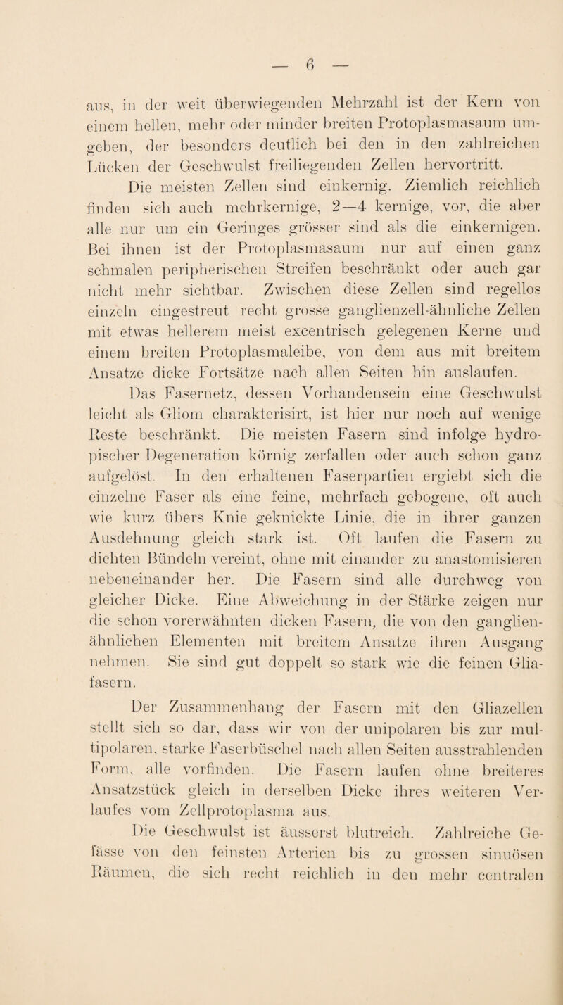 0 aus, in der weit überwiegenden Mehrzahl ist der Kern von einem hellen, mehr oder minder breiten Protoplasmasaum um¬ geben, der besonders deutlich bei den in den zahlreichen Lücken der Geschwulst freiliegenden Zellen hervortritt. Die meisten Zellen sind einkernig. Ziemlich reichlich finden sich auch mehrkernige, 2—4 kernige, vor, die aber alle nur um ein Geringes grösser sind als die einkernigen. Bei ihnen ist der Protoplasmasaum nur auf einen ganz schmalen peripherischen Streifen beschränkt oder auch gar nicht mehr sichtbar. Zwischen diese Zellen sind regellos einzeln eingestreut recht grosse ganglienzell-ähnliche Zellen mit etwas hellerem meist excentrisch gelegenen Kerne und einem breiten Protoplasmaleibe, von dem aus mit breitem Ansätze dicke Fortsätze nach allen Seiten hin auslaufen. Das Fasernetz, dessen Vorhandensein eine Geschwulst leicht als Gliom charakterisirt, ist hier nur noch auf wenige Reste beschränkt. Die meisten Fasern sind infolge hydro- pischer Degeneration körnig zerfallen oder auch schon ganz aufgelöst. In den erhaltenen Faserpartien ergiebt sich die einzelne Faser als eine feine, mehrfach gebogene, oft auch wie kurz übers Knie geknickte Linie, die in ihrer ganzen Ausdehnung gleich stark ist. Oft laufen die Fasern zu dichten Bündeln vereint, ohne mit einander zu anastomisieren nebeneinander her. Die Fasern sind alle durchweg von gleicher Dicke. Eine Abweichung in der Stärke zeigen nur die schon vorerwähnten dicken Fasern, die von den ganglien- ähnlichen Elementen mit breitem Ansätze ihren Ausgang nehmen. Sie sind gut doppelt so stark wie die feinen Glia¬ fasern. Der Zusammenhang der Fasern mit den Gliazellen stellt sich so dar, dass wir von der unipolaren bis zur mul¬ tipolaren, starke Faserbüschel nach allen Seiten ausstrahlenden Form, alle vorfinden. Die Fasern laufen ohne breiteres Ansatzstück gleich in derselben Dicke ihres weiteren Ver¬ laufes vom Zellprotoplasma aus. Die Geschwulst ist äusserst blutreich. Zahlreiche Ge- fässe von den feinsten Arterien bis zu grossen sinuösen Räumen, die sich recht reichlich in den mehr centralen
