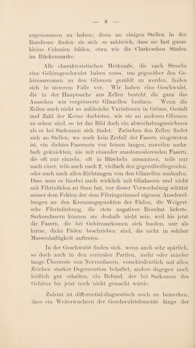 zugenommen zu haben; denn an einigen Stellen in der Randzone finden sie sich so zahlreich, dass sie fast ganze kleine Colonien bilden, etwa wie die Clarkeschen Säulen im Rückenmarke. Alle charakteristischen Merkmale, die nach Stroebe eine Gehirngeschwulst haben muss, um gegenüber den Ge- hirnsarcomen zu den Gliomen gezählt zu werden, finden sich in unserem Falle vor. Wir haben eine Geschwulst, die in der Hauptsache aus Zellen besteht, die ganz das Aussehen wie vergrösserte Gliazellen besitzen. Wenn die Zellen auch nicht so zahlreiche Variationen in Grösse, Gestalt und Zahl der Kerne darbieten, wie sie an anderen Gliomen zu sehen sind, so ist das Bild doch ein abwechslungsreicheres als es bei Sarkomen sich findet. Zwischen den Zellen findet sich an Stellen, wo noch kein Zerfall der Fasern eingetreten ist, ein dichtes Fasernetz von feinen langen, zuweilen mehr¬ fach geknickten, nie mit einander anastomosierenden Fasern, die oft nur einzeln, oft in Büscheln zusammen, teils nur nach einer, teils auch nach 2, vielfach den gegenüberliegenden, oder auch nach allen Richtungen von den Gliazellen auslaufen. Dass man es hierbei auch wirklich mit Gliafasern und nicht mit Fibrinfäden zu thun hat, vor dieser Verwechslung schützt ausser dem Fehlen der dem Fibringerinnsel eigenen Anschwel¬ lungen an den Kreuzungspunkten der Fäden, die Weigert- sche Fibrinfärbung, die stets negatives Resultat lieferte. Sarkomfasern können sie deshalb nicht sein, weil bis jetzt die Fasern, die bei Gehirnsarkomen sich fanden, nur als kurze, dicke Fäden beschrieben sind, die nicht in solcher Massenhaftigkeit auftreten. In der Geschwulst finden sich, wenn auch sehr spärlich, so doch auch in den centralen Partien, mehr oder minder lange Überreste von Nervenfasern, verschiedentlich mit allen Zeichen starker Degeneration behaftet, andere dagegen noch leidlich gut erhalten, ein Befund, der bei Sarkomen des Gehirns bis jetzt noch nicht gemacht wurde. Zuletzt ist d i fite re n ti al- d i agn o s t i s c li noch zu bemerken, dass ein Weiterwuchern der Geschwulstelemente längs der o