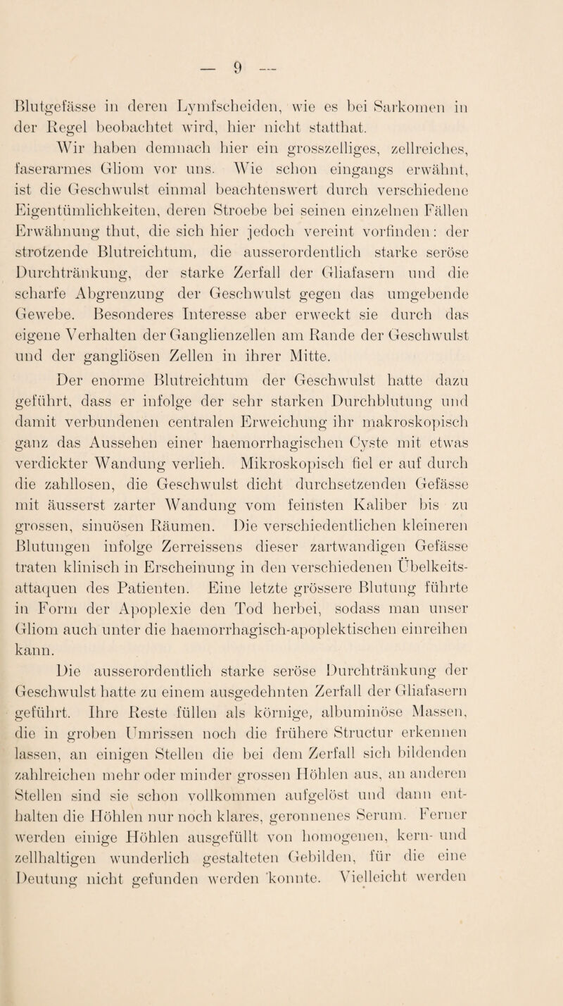 Blutgefässe in deren Lymfscheiden, wie es bei Sarkomen in der Regel beobachtet wird, hier nicht statthat. Wir haben demnach hier ein grosszeiliges, zellreiches, faserarmes Gliom vor uns. Wie schon eingangs erwähnt, ist die Geschwulst einmal beachtenswert durch verschiedene Eigentümlichkeiten, deren Stroebe bei seinen einzelnen Fällen Erwähnung thut, die sich hier jedoch vereint vorfinden: der strotzende Blutreichtum, die ausserordentlich starke seröse Durchtränkung, der starke Zerfall der Gliafasern und die scharfe Abgrenzung der Geschwulst gegen das umgebende Gewebe. Besonderes Interesse aber erweckt sie durch das eigene Verhalten der Ganglienzellen am Rande der Geschwulst und der gangliösen Zellen in ihrer Mitte. Der enorme Blutreichtum der Geschwulst hatte dazu geführt, dass er infolge der sehr starken Durchblutung und damit verbundenen centralen Erweichung ihr makroskopisch ganz das Aussehen einer haemorrhagischen Cyste mit etwas verdickter Wandung verlieh. Mikroskopisch fiel er auf durch die zahllosen, die Geschwulst dicht durchsetzenden Gefässe mit äusserst zarter Wandung vom feinsten Kaliber bis zu grossen, sinuösen Räumen. Die verschiedentlichen kleineren Blutungen infolge Zerreissens dieser zartwandigen Gefässe traten klinisch in Erscheinung in den verschiedenen Ubelkeits- attaquen des Patienten. Eine letzte grössere Blutung führte in Form der Apoplexie den Tod herbei, sodass man unser Gliom auch unter die haemorrhagisch-apoplektischen einreihen kann. Die ausserordentlich starke seröse Durchtränkung der Geschwulst hatte zu einem ausgedehnten Zerfall der Gliafasern geführt. Ihre Reste füllen als körnige, albuminöse Massen, die in groben Ilmrissen noch die frühere Structur erkennen lassen, an einigen Stellen die bei dem Zerfall sich bildenden zahlreichen mehr oder minder grossen Höhlen aus, an anderen Stellen sind sie schon vollkommen aufgelöst und dann ent¬ halten die Höhlen nur noch klares, geronnenes Serum. Ferner werden einige Höhlen ausgefüllt von homogenen, kern- und zellhaltigen wunderlich gestalteten Gebilden, für die eine Deutung nicht gefunden werden konnte. Vielleicht werden