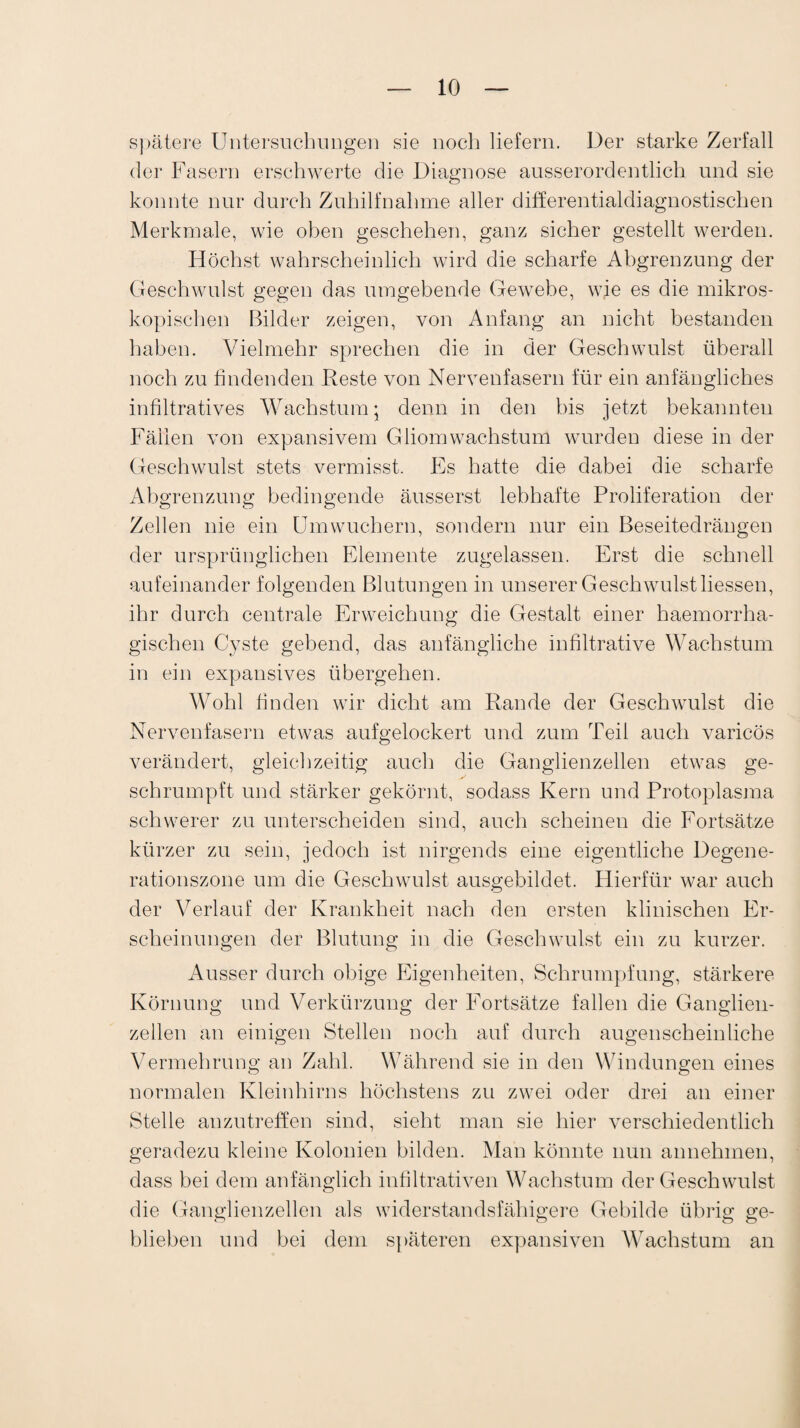 spätere Untersuchungen sie noch liefern. Der starke Zerfall der Fasern erschwerte die Diagnose ausserordentlich und sie konnte nur durch Zuhilfnahme aller differentialdiagnostischen Merkmale, wie oben geschehen, ganz sicher gestellt werden. Höchst wahrscheinlich wird die scharfe Abgrenzung der Geschwulst gegen das umgebende Gewebe, wie es die mikros¬ kopischen Bilder zeigen, von Anfang an nicht bestanden haben. Vielmehr sprechen die in der Geschwulst überall noch zu findenden Reste von Nervenfasern für ein anfängliches infiltratives Wachstum; denn in den bis jetzt bekannten Fällen von expansivem Gliom Wachstum wurden diese in der Geschwulst stets vermisst. Es hatte die dabei die scharfe Abgrenzung bedingende äusserst lebhafte Proliferation der Zellen nie ein Um wuchern, sondern nur ein Beseitedrängen der ursprünglichen Elemente zugelassen. Erst die schnell aufeinander folgenden Blutungen in unserer Geschwulst Hessen, ihr durch centrale Erweichung die Gestalt einer haemorrha- gischen Cyste gebend, das anfängliche infiltrative Wachstum in ein expansives übergehen. Wohl finden wir dicht am Rande der Geschwulst die Nervenfasern etwas aufgelockert und zum Teil auch varicös verändert, gleichzeitig auch die Ganglienzellen etwas ge¬ schrumpft und stärker gekörnt, sodass Kern und Protoplasma schwerer zu unterscheiden sind, auch scheinen die Fortsätze kürzer zu sein, jedoch ist nirgends eine eigentliche Degene¬ rationszone um die Geschwulst ausgebildet. Hierfür war auch der Verlauf der Krankheit nach den ersten klinischen Er¬ scheinungen der Blutung in die Geschwulst ein zu kurzer. Ausser durch obige Eigenheiten, Schrumpfung, stärkere Körnung und Verkürzung der Fortsätze fallen die Ganglien¬ zellen an einigen Stellen noch auf durch augenscheinliche Vermehrung an Zahl. Während sie in den Windungen eines normalen Kleinhirns höchstens zu zwei oder drei an einer Stelle anzutreffen sind, sieht man sie hier verschiedentlich geradezu kleine Kolonien bilden. Man könnte nun annehmen, dass bei dem anfänglich infiltrativen Wachstum der Geschwulst die Ganglienzellen als widerstandsfähigere Gebilde übrig ge¬ blieben und bei dem späteren expansiven Wachstum an