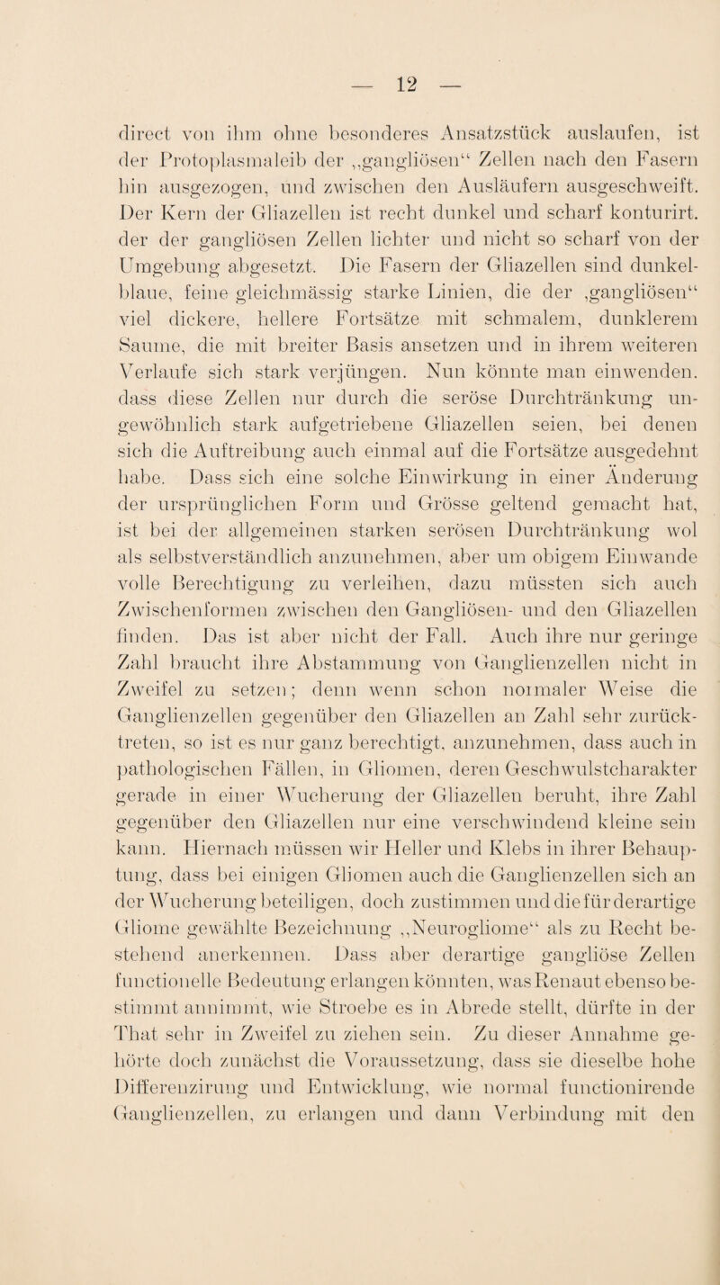 direct von ihm ohne besonderes Ansatzstück auslaufen, ist der Protoplasmaleib der „gangliösen“ Zellen nach den Fasern hin ansgezogen, und zwischen den Ausläufern ausgeschweift. Der Kern der Gliazellen ist recht dunkel und scharf konturirt. der der gangliösen Zellen lichter und nicht so scharf von der Umgebung abgesetzt. Die Fasern der Gliazellen sind dunkel¬ blaue, feine gleichmässig starke Linien, die der ,gangliösen“ viel dickere, hellere Fortsätze mit schmalem, dunklerem Saume, die mit breiter Basis ansetzen und in ihrem weiteren Verlaufe sich stark verjüngen. Nun könnte man ein wenden, dass diese Zellen nur durch die seröse Durchtränkung un¬ gewöhnlich stark aufgetriebene Gliazellen seien, bei denen sich die Auftreibung auch einmal auf die Fortsätze ausgedehnt habe. Dass sich eine solche Einwirkung in einer Änderung der ursprünglichen Form und Grösse geltend gemacht hat, ist bei der allgemeinen starken serösen Durchtränkung wol als selbstverständlich anzunehmen, aber um obigem Ein wände volle Berechtigung zu verleihen, dazu müssten sich auch Zwischenformen zwischen den Gangliösen- und den Gliazellen finden. Das ist aber nicht der Fall. Auch ihre nur geringe Zahl braucht ihre Abstammung von Ganglienzellen nicht in Zweifel zu setzen; denn wenn schon normaler Weise die Ganglienzellen gegenüber den Gliazellen an Zahl sehr zurück¬ treten, so ist es nur ganz berechtigt, anzunehmen, dass auch in pathologischen Fällen, in Gliomen, deren Geschwulstcharakter gerade in einer Wucherung der Gliazellen beruht, ihre Zahl gegenüber den Gliazellen nur eine verschwindend kleine sein kann. Hiernach müssen wir Heller und Klebs in ihrer Behaup¬ tung, dass bei einigen Gliomen auch die Ganglienzellen sich an der Wucherung beteiligen, doch zustimmen und die für derartige Gliome gewählte Bezeichnung ,,Neurogliomeu als zu Recht be¬ stellend anerkennen. Dass aber derartige gangiiöse Zellen functioneile Bedeutung erlangen könnten, was Renaut ebenso be¬ stimmt annimmt, wie Stroebe es in Abrede stellt, dürfte in der That sehr in Zweifel zu ziehen sein. Zu dieser Annahme ge- hörte doch zunächst die Voraussetzung, dass sie dieselbe hohe Differenzirung und Entwicklung, wie normal functionirende Ganglienzellen, zu erlangen und dann Verbindung mit den