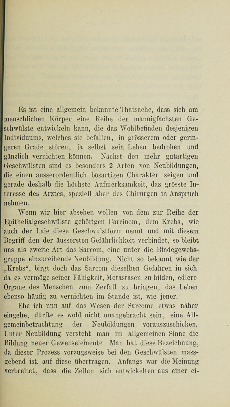 Es ist eine allgemein bekannte Thatsache, dass sich am menschlichen Körper eine Keihe der mannigfachsten Ge¬ schwülste entwickeln kann, die das Wohlbefinden desjenigen Individuums, welches sie befallen, in grösserem oder gerin¬ geren Grade stören, ja selbst sein Leben bedrohen und gcänzlich vernichten können. Nächst den mehr gutartigen Geschwülsten sind es besonders 2 Arten von Neubildungen, die einen ausserordentlich bösartigen Charakter zeigen und gerade deshalb die höchste Aufmerksamkeit, das grösste In¬ teresse des Arztes, speziell aber des Chirurgen in Anspruch nehmen. Wenn wir hier absehen wollen von dem zur Reihe der Epithelialgeschwülste gehörigen Carcinom, dem Krebs, wie auch der Laie diese Geschwulstform nennt und mit diesem Begriff den der äussersten Gefährlichkeit verbindet, so bleibt uns als zweite Art das Sarcom, eine unter die Bindegewebs- gruppe einzureihende Neubildung. Nicht so bekannt wie der „Krebs^^, birgt doch das Sarcom dieselben Gefahren in sich da es vermöge seiner Fähigkeit, Metastasen zu bilden, edlere Organe des Menschen zum Zerfall zu bringen, das Leben ebenso häufig zu vernichten im Stande ist, wie jener. Ehe ich nun auf das Wesen der Sarcome etwas näher eingehe, dürfte es wohl nicht unangebracht sein, eine All¬ gemeinbetrachtung der Neubildungen vorauszuschicken. Unter Neubildung versteht man im allgemeinen Sinne die Bildung neuer Gewebselemente Man hat diese Bezeichnung, da dieser Prozess vorzugsweise bei den Geschwülsten mass¬ gebend ist, auf diese übertragen. Anfangs war die Meinung verbreitet, dass die Zellen sich entwickelten aus einer ei-