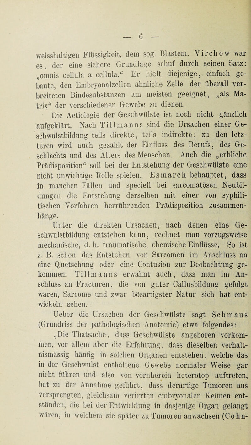 WGisshaltig’Gii Flüssigkeit, dem sog. Blcisteni. Viichow war es, der eine sichere Grundlage schuf durch seinen Satz: ,,omnis cellula a cellula/' Er hielt diejenige, einfach ge¬ baute, den Embryonalzellen ähnliche Zelle der überall ver¬ breiteten Bindesubstanzen am meisten geeignet, „als Ma¬ trix der verschiedenen Gewebe zu dienen. Die Aetiologie der Geschwülste ist noch nicht gänzlich aufgeklärt. Nach Till man ns sind die Ursachen einer Ge¬ schwulstbildung teils direkte, teils indirekte; zu den letz¬ teren wird auch gezählt der Einfluss des Berufs, des Ge¬ schlechts und des Alters des Menschen. Auch die „erbliche Prädisposition soll bei der Entstehung der Geschwülste eine nicht unwichtige Bolle spielen. Esmarch behauptet, dass in manchen Fällen und speciell bei sarcomatösen Neubil¬ dungen die Entstehung derselben mit einer von syphili¬ tischen Vorfahren herrührenden Prädisposition Zusammen¬ hänge. Unter die direkten Ursachen, nach denen eine Ge¬ schwulstbildung entstehen kann, rechnet man vorzugsweise mechanische, d. h. traumatische, chemische Einflüsse. So ist z. B. schon das Entstehen von Sarcomen im Anschluss an eine Quetschung oder eine Contusion zur Beobachtung ge¬ kommen. Tillmanns erwähnt auch, dass man im An¬ schluss an Fracturen, die von guter Callusbildung gefolgt waren, Sarcome und zwar bösartigster Natur sich hat ent¬ wickeln sehen. Ueber die Ursachen der Geschwülste sagt Schmaus (Grundriss der pathologischen Anatomie) etwa folgendes: „Die Thatsache, dass Geschwülste angeboren verkom¬ men, vor allem aber die Erfahrung, dass dieselben verhält¬ nismässig häufig in solchen Organen entstehen, welche das in der Geschwulst enthaltene Gewebe normaler Weise gar nicht führen und also von vornherein heterotop auftreten, hat zu der Annahme geführt, dass derartige Tumoren aus versprengten, gleichsam verirrten embryonalen Keimen ent¬ stünden, die bei der Entwicklung in dasjenige Organ gelangt wären, in welchem sie später zu Tumoren anwachsen (Cohn-