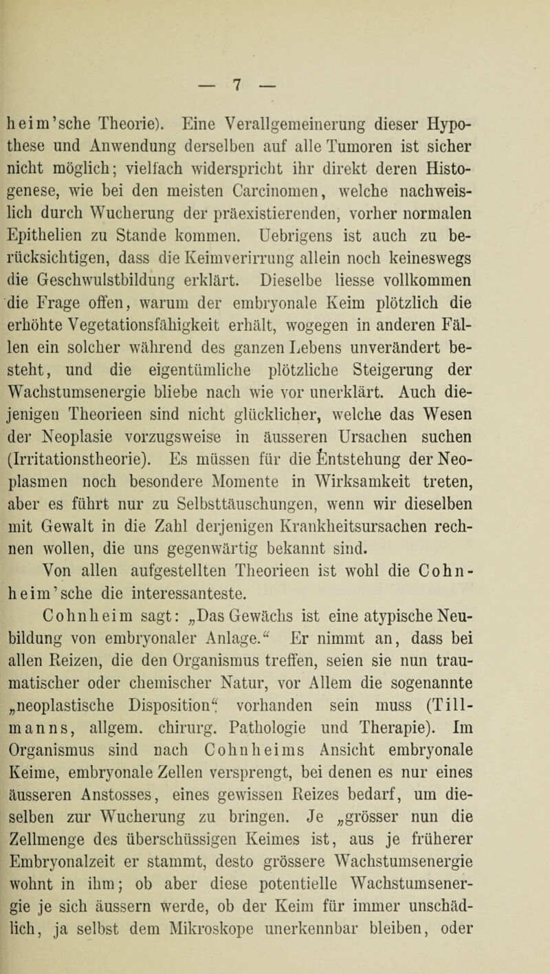 heim’sche Theorie). Eine Verallgemeinerung dieser Hypo¬ these und Anwendung derselben auf alle Tumoren ist sicher nicht möglich; vielfach widerspricht ihr direkt deren Histo- genese, wie bei den meisten Carcinomen, welche nachweis¬ lich durch Wucherung der präexistierenden, vorher normalen Epithelien zu Stande kommen. Uebrigens ist auch zu be¬ rücksichtigen, dass die Keimverirrung allein noch keineswegs die Geschwulstbildung erklärt. Dieselbe Hesse vollkommen die Frage offen, warum der embryonale Keim plötzlich die erhöhte Vegetationsfähigkeit erhält, wogegen in anderen Fäl¬ len ein solcher während des ganzen Lebens unverändert be¬ steht , und die eigentümliche plötzliche Steigerung der Wachstumsenergie bliebe nach wie vor unerklärt. Auch die¬ jenigen Theorieen sind nicht glücklicher, welche das Wesen der Neoplasie vorzugsweise in äusseren Ursachen suchen (Irritationstheorie). Es müssen für die fentstehung der Neo¬ plasmen noch besondere Momente in Wirksamkeit treten, aber es führt nur zu Selbsttäuschungen, wenn wir dieselben mit Gewalt in die Zahl derjenigen Krankheitsursachen rech¬ nen wollen, die uns gegenwärtig bekannt sind. Von allen aufgestellten Theorieen ist wohl die Cohn- heim’sche die interessanteste. Cohn heim sagt: „Das Gewächs ist eine atypische Neu¬ bildung von embryonaler Anlage.Er nimmt an, dass bei allen Reizen, die den Organismus treffen, seien sie nun trau¬ matischer oder chemischer Natur, vor Allem die sogenannte „neoplastische Dispositionvorhanden sein muss (Till¬ manns, allgem. Chirurg. Pathologie und Therapie). Im Organismus sind nach Cohn hei ms Ansicht embryonale Keime, embryonale Zellen versprengt, bei denen es nur eines äusseren Anstosses, eines gewissen Reizes bedarf, um die¬ selben zur Wucherung zu bringen. Je „grösser nun die Zellmenge des überschüssigen Keimes ist, aus je früherer Embryonalzeit er stammt, desto grössere Wachstumsenergie wohnt in ihm; ob aber diese potentielle Wachstumsener¬ gie je sich äussern werde, ob der Keim für immer unschäd¬ lich, ja selbst dem Mikroskope unerkennbar bleiben, oder