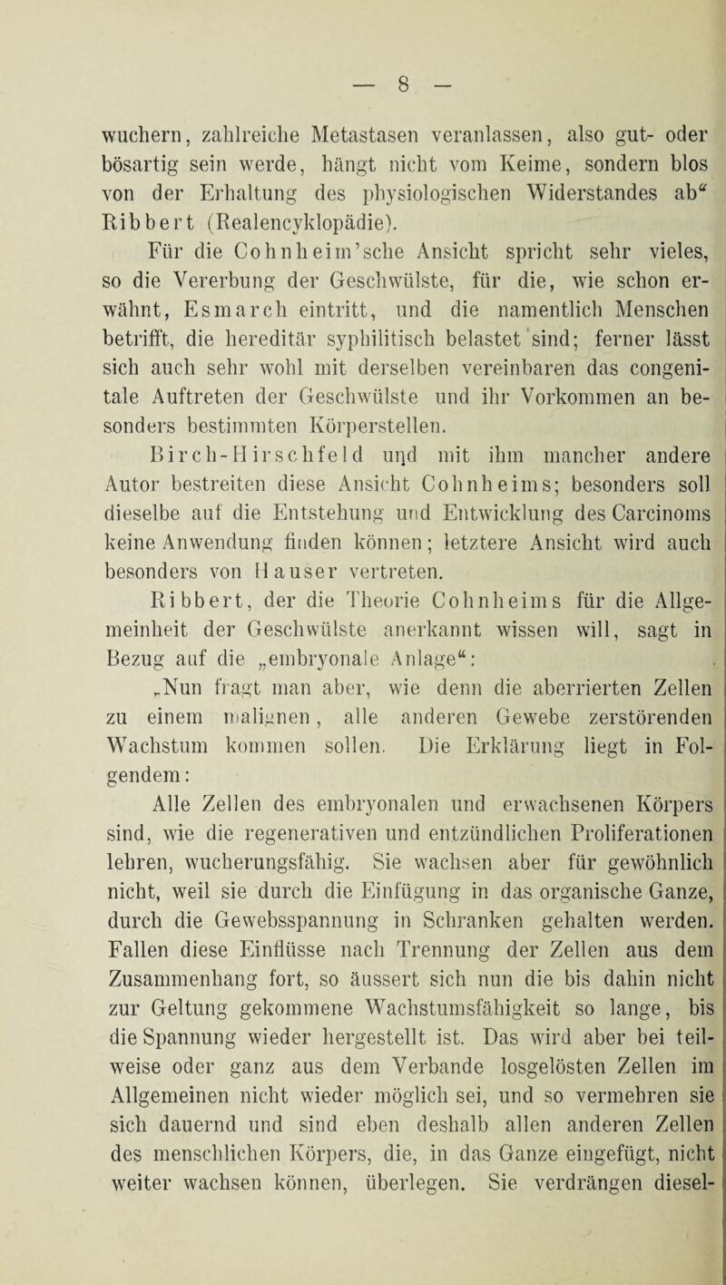 wuchern, zahlreiche Metastasen veranlassen, also gut- oder bösartig sein werde, hängt nicht vom Keime, sondern blos von der Erhaltung des physiologischen Widerstandes ab“ Ribbert (Realencyklopädie). Für die Cohnheim’sehe Ansicht spricht sehr vieles, so die Vererbung der Geschwülste, für die, wie schon er¬ wähnt, Esmarch eintritt, und die namentlich Menschen betrifft, die hereditär syphilitisch belastet sind; ferner lässt sich auch sehr wohl mit derselben vereinbaren das congeni¬ tale Auftreten der Geschwülste und ihr Vorkommen an be¬ sonders bestimmten Körperstellen. Birch-Hirse Ilfeld und mit ihm mancher andere Autor bestreiten diese Ansicht Cohnheims; besonders soll j dieselbe auf die Entstehung und Entwicklung des Carcinoms keine Anwendung finden können; letztere Ansicht wird auch besonders von Hauser vertreten. Ribbert, der die Theorie Cohnheims für die Allge¬ meinheit der Geschwülste anerkannt wissen will, sagt in Bezug auf die „embryonale Anlage“: ,Nun fragt man aber, wie denn die aberrierten Zellen zu einem malignen, alle anderen Gewebe zerstörenden i Wachstum kommen sollen. Die Erklärung liegt in Fol- I gendem: ! ^ j! Alle Zellen des embryonalen und erwachsenen Körpers j sind, wie die regenerativen und entzündlichen Proliferationen i lehren, wucherungsfähig. Sie wachsen aber für gewöhnlich ! nicht, weil sie durch die Einfügung in das organische Ganze, j durch die Gewebsspannung in Schranken gehalten werden, f Fallen diese Einflüsse nach Trennung der Zellen aus dem ! Zusammenhang fort, so äiissert sich nun die bis dahin nicht | zur Geltung gekommene Wachstumsfähigkeit so lange, bis 1 die Spannung wieder hergestellt ist. Das wird aber bei teil-; weise oder ganz aus dem Verbände losgelösten Zellen im j Allgemeinen nicht wieder möglich sei, und so vermehren sie j sich dauernd und sind eben deshalb allen anderen Zellen des menschlichen Körpers, die, in das Ganze eingefügt, nicht weiter wachsen können, überlegen. Sie verdrängen diesel-