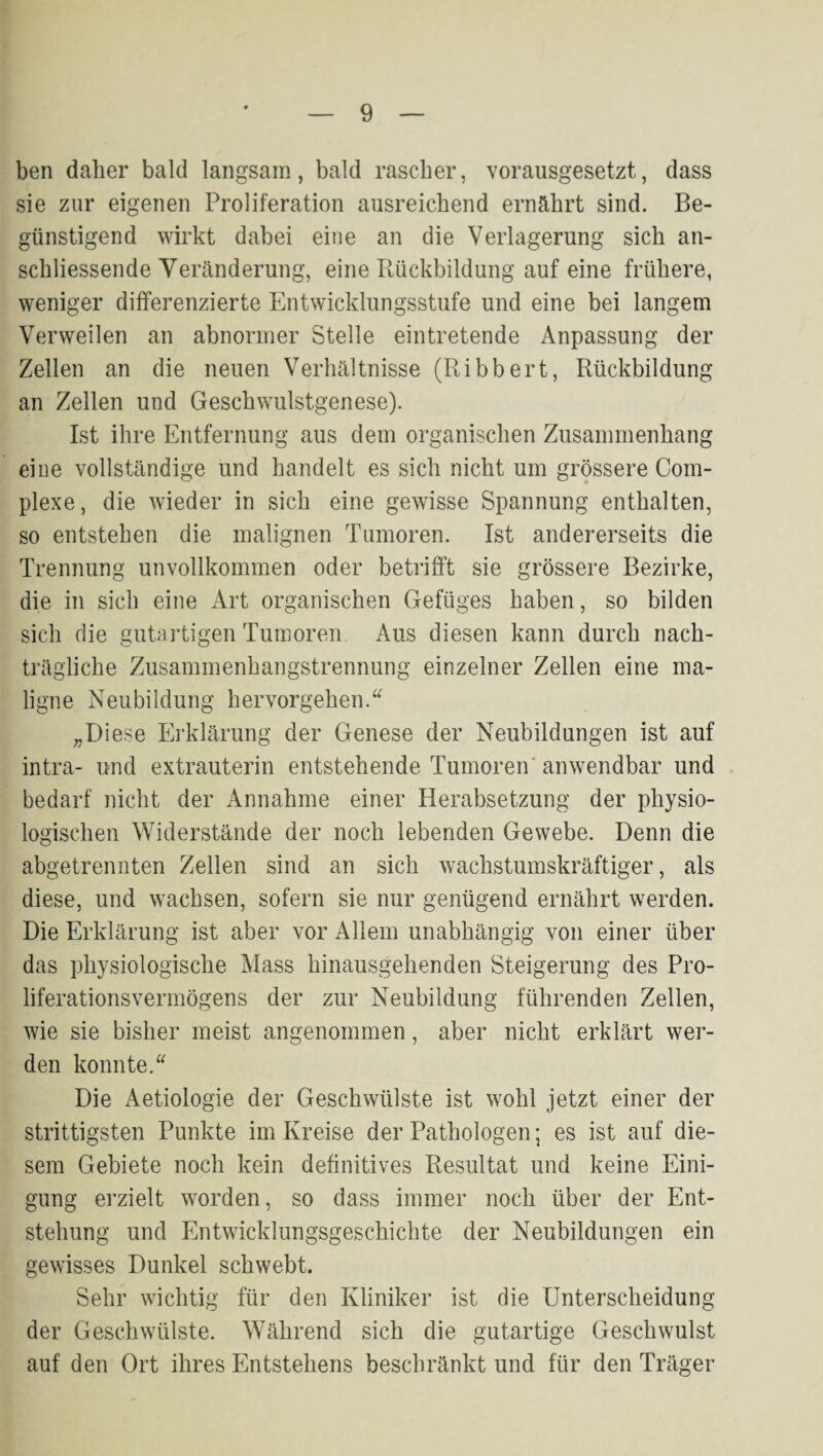 ben daher bald langsam, bald rascher, vorausgesetzt, dass sie zur eigenen Proliferation ausreichend ernährt sind. Be¬ günstigend wirkt dabei eine an die Verlagerung sich an¬ schliessende Veränderung, eine Rückbildung auf eine frühere, weniger differenzierte Entwicklungsstufe und eine bei langem Verweilen an abnormer Stelle eintretende Anpassung der Zellen an die neuen Verhältnisse (Ribbert, Rückbildung an Zellen und Geschwulstgenese). Ist ihre Entfernung aus dem organischen Zusammenhang eine vollständige und handelt es sich nicht um grössere Com- plexe, die wieder in sich eine gewisse Spannung enthalten, so entstehen die malignen Tumoren. Ist andererseits die Trennung unvollkommen oder betrifft sie grössere Bezirke, die in sich eine Art organischen Gefüges haben, so bilden sich die gutartigen Tumoren Aus diesen kann durch nach¬ trägliche Zusammenhangstrennung einzelner Zellen eine ma¬ ligne Neubildung her vor gehen. „Diese Erklärung der Genese der Neubildungen ist auf intra- und extrauterin entstehende Tumoren' anwendbar und . bedarf nicht der Annahme einer Herabsetzung der physio¬ logischen Widerstände der noch lebenden Gewebe. Denn die abgetrennten Zellen sind an sich wachstumskräftiger, als diese, und wachsen, sofern sie nur genügend ernährt werden. Die Erklärung ist aber vor Allem unabhängig von einer über das physiologische Mass hinausgehenden Steigerung des Pro¬ liferationsvermögens der zur Neubildung führenden Zellen, wie sie bisher meist angenommen, aber nicht erklärt wer¬ den konnte.“ Die Aetiologie der Geschwülste ist wohl jetzt einer der strittigsten Punkte im Kreise der Pathologen; es ist auf die¬ sem Gebiete noch kein definitives Resultat und keine Eini¬ gung erzielt worden, so dass immer noch über der Ent¬ stehung und Entwicklungsgeschichte der Neubildungen ein gewisses Dunkel schwebt. Sehr wichtig für den Kliniker ist die Unterscheidung der Geschwülste. Während sich die gutartige Geschwulst auf den Ort ihres Entstehens beschränkt und für den Träger