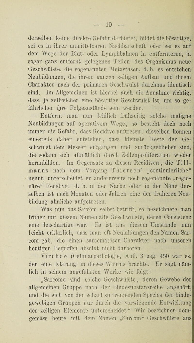 derselben keine direkte Gefahr darbietet, bildet die bösartige, sei es in ihrer unmittelbaren Nachbarschaft oder sei es auf dem Wege der Blut- oder Lymphbahnen in entfernteren, ja sogar ganz entfernt gelegenen Teilen des Organismus neue Geschwülste, die sogenannten Metastasen, d.h. es entstehen Neubildungen, die ihrem ganzen zelligen Aufbau und ihrem ; Charakter nach der primären Geschwulst durchaus identisch | sind. Im Allgemeinen ist hierbei auch die Annahme richtig, | dass, je zellreicher eine bösartige Geschwulst ist, um so ge- | fährlicher ijire Folgezustände sein werden. Entfernt man nun leidlich frühzeitig solche maligne Neubildungen auf operativem Wege, so besteht doch noch immer die Gefahr, dass Recidive auftreten; dieselben können einesteils daher entstehen, dass kleinste Reste der Ge¬ schwulst dem Messer entgangen und zurückgeblieben sind, die sodann sich allmählich durch Zelienproliferation wieder heranbilden. Im Gegensatz zu diesen Recidiven, die Till¬ manns nach dem Vorgang Thier sch’ „continuierliche“ ' nennt, unterscheidet er andererseits noch sogenannte „regio¬ näre^^ Recidive, d. h. in der Narbe oder in der Nähe der¬ selben ist nach Monaten oder Jahren eine der früheren Neu¬ bildung ähnliche aufgetreten. Was nun das Sarcom selbst betrifft, so bezeichnete man früher mit diesem Namen alle Geschwülste, deren Consistenz eine tleischartige war. Es ist aus diesem Umstande nun leicht erklärlich, dass man oft Neubildungen den Namen Sar¬ com gab, die einen sarcomatösen Charakter nach unseren heutigen Begriffen absolut nicht darboten. Virchow (Cellularpathologie, Aull. 3 pag. 450 war es, der eine Klärung in dieses Wirrnis brachte. Er sagt näm¬ lich in seinem angeführten Werke wie folgt: „Sarcome ;sind solche Geschwülste, deren Gewebe der allgemeinen Gruppe nach der Bindesubstanzreihe angehört, und die sich von den scharf zu trennenden Species der binde¬ gewebigen Gruppen nur durch die vorwiegende Entwicklung der zelligen Elemente unterscheidet.“ Wir bezeichnen dem¬ gemäss heute mit dem Namen „Sarcom“ Geschwülste aus