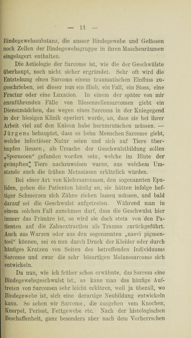 Bindegewebssubstanz, die ausser Bindegewebe und Gefässen noch Zellen der Bindegewebsgruppe in ihren Maschenräumen eingelagert enthalten. Die Aetiologie der Sarcoiiie ist, wie die der Geschwülste überhaupt, noch nicht sicher ergründet. Sehr oft wird die Entstehung eines Sarcoms einem traumatischen Einfluss zu¬ geschrieben, sei dieser nun ein Hieb, ein Fall, ein Stoss, eine Fractur oder eine Luxation. In einem der später von mir anzuführenden Fälle von Riesenzellensarcomen giebt ein Dienstmädchen, das wegen eines Sarcoms in der Kniegegend in der hiesigen Klinik operiert wurde, an, dass sie bei ihrer Arbeit viel auf den Knieen habe herumrutschen müssen. — Jürgens behauptet, dass es beim MenschenSarcome giebt, welche infectiöser Natur seien und sich auf Tiere über¬ impfen Messen, als Ursache der Geschwulstbildung sollen „Sporozoen gefunden worden sein, welche im Blute der geimpften Tiere nachzuweisen waren, aus welchem Um¬ stande auch die frühen Metastasen erklärlich würden. Bei einer Art von Kiefersarcomen, den sogenannten Epu- liden, geben die Patienten häufig an, sie hätten infolge hef¬ tiger Schmerzen sich Zähne ziehen lassen müssen, und bald darauf sei die Geschwulst aufgetreten. Während man in einem solchen Fall annehmen darf, dass die Geschwulst hier immer das Primäre ist, so wird sie doch stets von 'den Pa¬ tienten auf die Zahnextraction als Trauma zurückgeführt. Auch aus Warzen oder aus den sogenannten „naevi pigmen- tosi können, sei es nun durch Druck der Kleider oder durch häufiges Kratzen von Seiten des betreffenden Individuums Sarcome und zwar die sehr bösartigen Melanosarcome sich entwickeln. Da nun, wie ich früher schon erwähnte, das Sarcom eine Bindegewebsgeschwulst ist, so kann man das häufige Auf¬ treten von Sarcomen sehr leicht erklären, weil ja überall, wo Bindegewebe ist, sich eine derartige Neubildung entwickeln kann. So sehen wir Sarcome, die ausgehen vom Knochen, Knorpel, Periost, Fettgewebe etc. Nach der histologischen Beschaffenheit, ganz besonders aber nach dem Vorherrschen