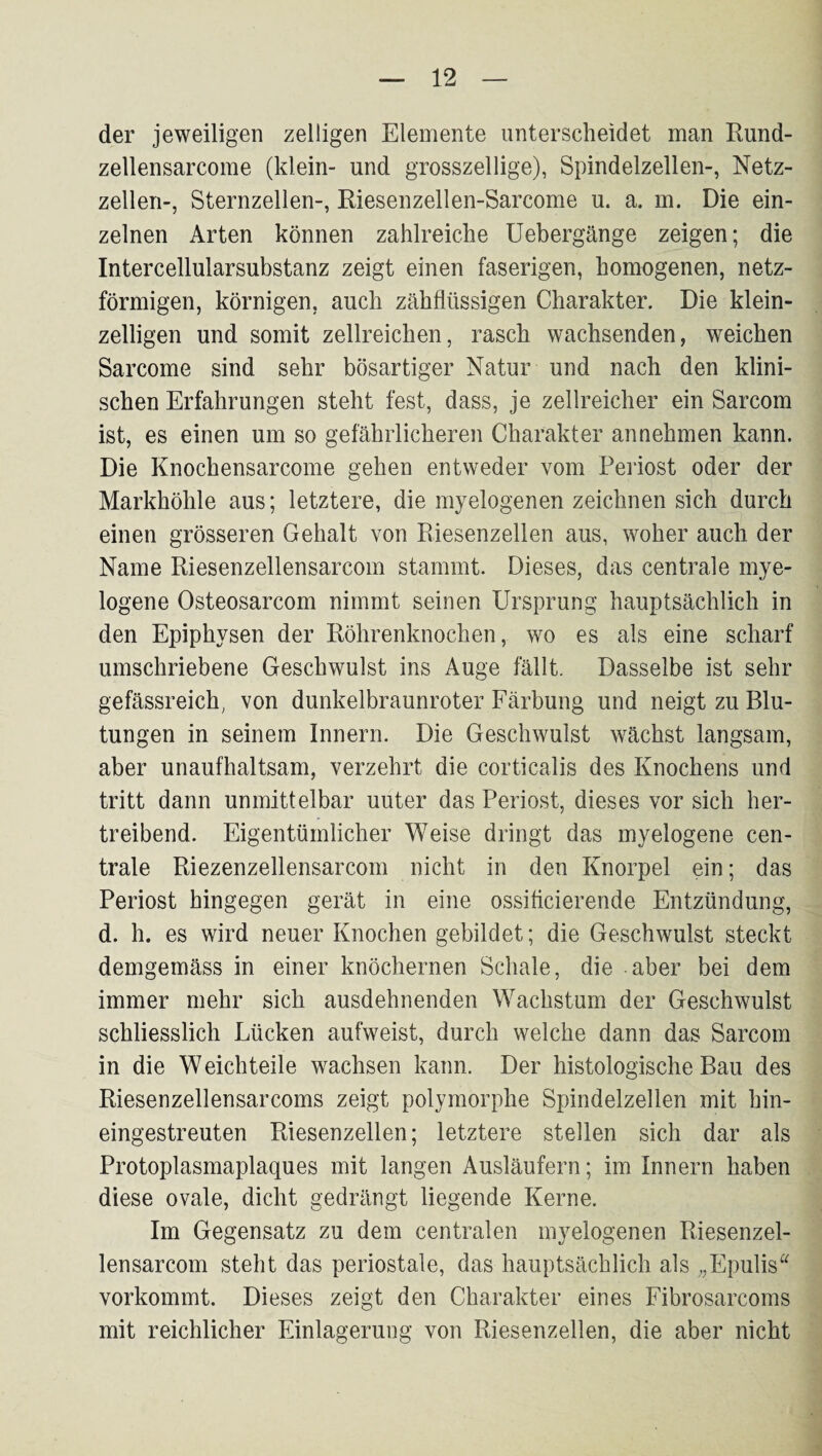 der jeweiligen zelligen Elemente unterscheidet man Rund- zellensarcome (klein- und grosszeilige), Spindelzellen-, Netz¬ zellen-, Sternzellen-, Riesenzellen-Sarcome u. a. m. Die ein¬ zelnen Arten können zahlreiche üebergänge zeigen; die Intercellularsubstanz zeigt einen faserigen, homogenen, netz¬ förmigen, körnigen, auch zähflüssigen Charakter, Die klein¬ zelligen und somit zellreichen, rasch wachsenden, weichen Sarcome sind sehr bösartiger Natur und nach den klini¬ schen Erfahrungen steht fest, dass, je zellreicher ein Sarcom ist, es einen um so gefährlicheren Charakter annehmen kann. Die Knochensarcome gehen entweder vom Periost oder der Markhöhle aus; letztere, die myelogenen zeichnen sich durch einen grösseren Gehalt von Riesenzellen aus, woher auch der Name Riesenzellensarcom stammt. Dieses, das centrale mye¬ logene Osteosarcom nimmt seinen Ursprung hauptsächlich in den Epiphysen der Röhrenknochen, wo es als eine scharf umschriebene Geschwulst ins Auge fällt. Dasselbe ist sehr gefässreich, von dunkelbraunroter Färbung und neigt zu Blu¬ tungen in seinem Innern. Die Geschwulst wächst langsam, aber unaufhaltsam, verzehrt die corticalis des Knochens und tritt dann unmittelbar unter das Periost, dieses vor sich her¬ treibend. Eigentümlicher Weise dringt das myelogene cen¬ trale Riezenzellensarcom nicht in den Knorpel ein; das Periost hingegen gerät in eine ossifleierende Entzündung, d. h. es wird neuer Knochen gebildet; die Geschwulst steckt demgemäss in einer knöchernen Schale, die aber bei dem immer mehr sich ausdehnenden Wachstum der Geschwulst schliesslich Lücken aufweist, durch welche dann das Sarcom in die Weichteile wachsen kann. Der histologische Bau des Riesenzellensarcoms zeigt polymorphe Spindelzellen mit hin¬ eingestreuten Riesenzellen; letztere stellen sich dar als Protoplasmaplaques mit langen Ausläufern; im Innern haben diese ovale, dicht gedrängt liegende Kerne. Im Gegensatz zu dem centralen myelogenen Riesenzel¬ lensarcom steht das periostale, das hauptsächlich als „Epulis vorkommt. Dieses zeigt den Charakter eines Fibrosarcoms mit reichlicher Einlagerung von Riesenzellen, die aber nicht