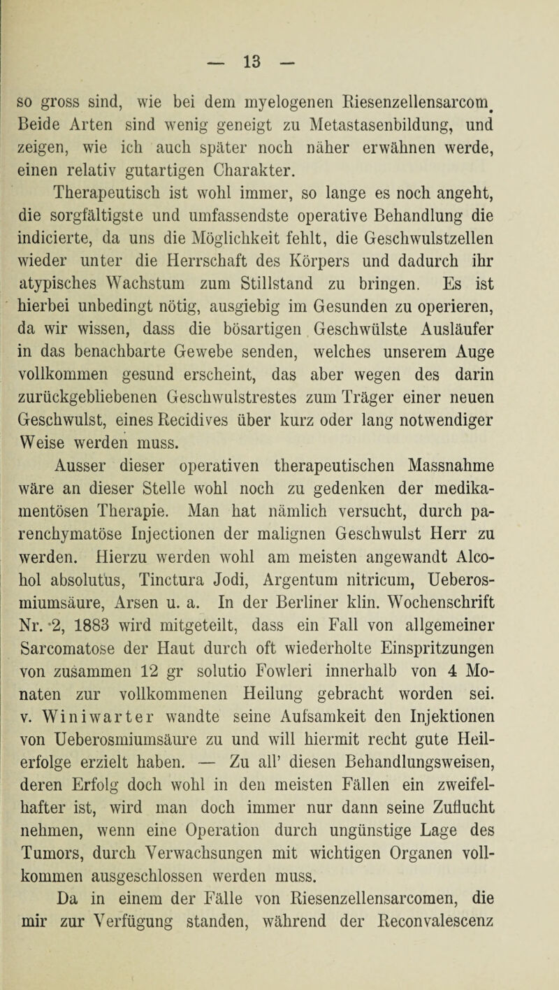 so gross sind, wie bei dem myelogenen Riesenzellensarcom^ Beide Arten sind wenig geneigt zu Metastasenbildung, und zeigen, wie ich auch später noch näher erwähnen werde, einen relativ gutartigen Charakter. Therapeutisch ist wohl immer, so lange es noch angeht, die sorgfältigste und umfassendste operative Behandlung die indicierte, da uns die Möglichkeit fehlt, die Geschwulstzellen wieder unter die Herrschaft des Körpers und dadurch ihr atypisches Wachstum zum Stillstand zu bringen. Es ist hierbei unbedingt nötig, ausgiebig im Gesunden zu operieren, da wir wissen, dass die bösartigen Geschwülste Ausläufer in das benachbarte Gewebe senden, welches unserem Auge vollkommen gesund erscheint, das aber wegen des darin zurückgebliebenen Geschwulstrestes zum Träger einer neuen Geschwulst, eines Recidives über kurz oder lang notwendiger Weise werden muss. Ausser dieser operativen therapeutischen Massnahme wäre an dieser Stelle wohl noch zu gedenken der medika¬ mentösen Therapie. Man hat nämlich versucht, durch pa¬ renchymatöse Injectionen der malignen Geschwulst Herr zu werden. Hierzu werden wohl am meisten angewandt Alco- hol absolutüs, Tinctura Jodi, Argentum nitricum, Ueberos- miumsäure, Arsen u. a. In der Berliner klin. Wochenschrift Nr. *2, 1883 wird mitgeteilt, dass ein Fall von allgemeiner Sarcomatose der Haut durch oft wiederholte Einspritzungen von zusammen 12 gr solutio Fowleri innerhalb von 4 Mo¬ naten zur vollkommenen Heilung gebracht worden sei. V. Winiwarter wandte seine Aufsamkeit den Injektionen von Ueberosmiumsäure zu und will hiermit recht gute Heil¬ erfolge erzielt haben. — Zu all’ diesen Behandlungsweisen, deren Erfolg doch wohl in den meisten Fällen ein zweifel¬ hafter ist, wird man doch immer nur dann seine Zuflucht nehmen, wenn eine Operation durch ungünstige Lage des Tumors, durch Verwachsungen mit wichtigen Organen voll¬ kommen ausgeschlossen werden muss. Da in einem der Fälle von Riesenzellensarcomen, die mir zur Verfügung standen, während der Reconvalescenz