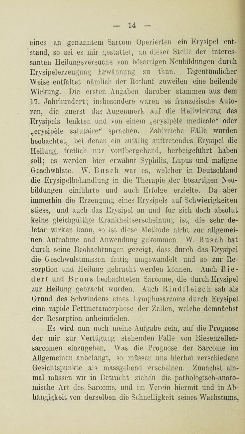 eines an genanntem Sarcom Operierten ein Erysipel ent¬ stand, so sei es mir gestattet, an dieser Stelle der interes¬ santen Heilungsversuche von bösartigen Neubildungen durch Erysipelerzeugung Erwähnung zu thun. Eigentümlicher Weise entfaltet nämlich der Rotlauf zuweilen eine heilende Wirkung. Die ersten Angaben darüber stammen aus dem 17. Jahrhundert; insbesondere waren es französische Auto¬ ren, die zuerst das Augenmerk auf die Heilwirkung des Erysipels lenkten und von einem „erysipele medicale'“^ oder „erysipele salutaire sprachen. Zahlreiche Fälle wurden beobachtet, bei denen ein zufällig auftretendes Erysipel die Heilung, freilich nur vorübergehend, herbeigeführt haben soll; es werden hier erwähnt Syphilis, Lupus und maligne Geschwülste. W. Busch war es, welcher in Deutschland die Erysipelbehandlung in die Therapie ,der bösartigen Neu¬ bildungen einführte und auch Erfolge erzielte. Da aber immerhin die Erzeugung eines Erysipels auf Schwierigkeiten stiess, und auch das Erysipel an und für sich doch absolut keine gleichgültige Krankheitserscheinung ist, die sehr de¬ letär wirken kann, so ist diese Methode nicht zur allgemei¬ nen Aufnahme und Anwendung gekommen. W. Busch hat durch seine Beobachtungen gezeigt, dass durch das Erysipel die Geschwulstmassen fettig umgewandelt und so zur Re¬ sorption und Heilung gebracht werden können. Auch Bie¬ dert und Bruns beobachteten Sarcome, die durch Erysipel zur Heilung gebracht wurden. Auch Rindfleisch' sah als Grund des Schwindens eines Lymphosarcoms durch Erysipel eine rapide Fettmetamorphose der Zellen, welche demnächst der Resorption anheimhelen. Es wird nun noch meine Aufgabe sein, auf die Prognose der mir zur Verfügung stehenden Fälle von Riesenzellen- sarcomen einzugehen. Was die Prognose der Sarcome im Allgemeinen anbelangt, so müssen uns hierbei verschiedene Gesichtspunkte als massgebend erscheinen. Zunächst ein¬ mal müssen wir in Betracht ziehen die pathologisch-anato¬ mische Art des Sarcoms, und im Verein hiermit und in Ab¬ hängigkeit von derselben die Schnelligkeit seines Wachstums,
