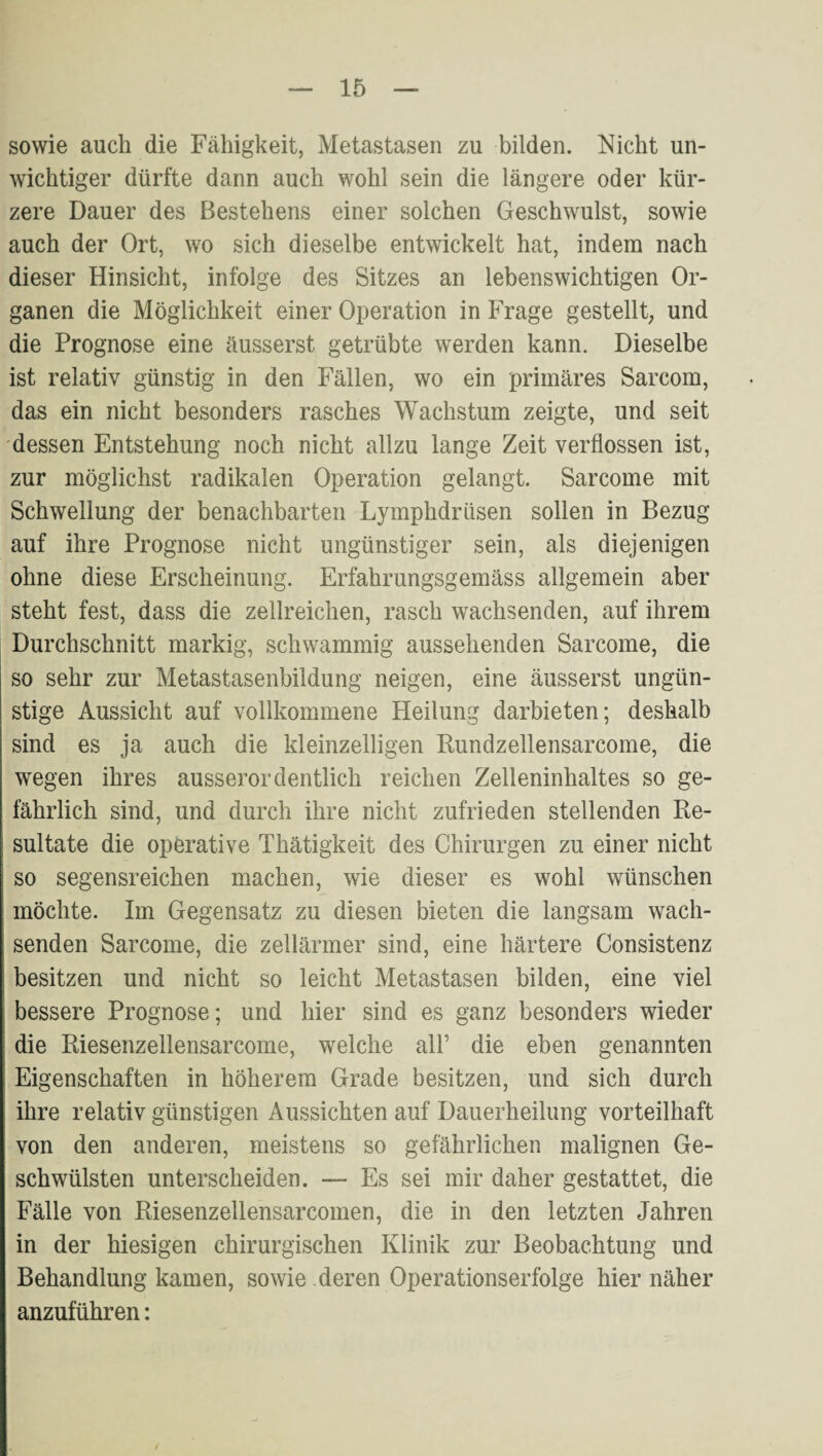 sowie auch die Fähigkeit, Metastasen zu bilden. Nicht un¬ wichtiger dürfte dann auch wohl sein die längere oder kür¬ zere Dauer des Bestehens einer solchen Geschwulst, sowie auch der Ort, wo sich dieselbe entwickelt hat, indem nach dieser Hinsicht, infolge des Sitzes an lebenswichtigen Or¬ ganen die Möglichkeit einer Operation in Frage gestellt, und die Prognose eine äusserst getrübte werden kann. Dieselbe ist relativ günstig in den Fällen, wo ein primäres Sarcom, das ein nicht besonders rasches Wachstum zeigte, und seit dessen Entstehung noch nicht allzu lange Zeit verflossen ist, zur möglichst radikalen Operation gelangt. Sarcome mit Schwellung der benachbarten Lymphdrüsen sollen in Bezug auf ihre Prognose nicht ungünstiger sein, als diejenigen ohne diese Erscheinung. Erfahrungsgemäss allgemein aber steht fest, dass die zellreichen, rasch wachsenden, auf ihrem Durchschnitt markig, schwammig aussehenden Sarcome, die so sehr zur Metastasenbildung neigen, eine äusserst ungün¬ stige Aussicht auf vollkommene Heilung darbieten; deshalb sind es ja auch die kleinzelligen Rundzellensarcome, die wegen ihres ausserordentlich reichen Zelleninhaltes so ge¬ fährlich sind, und durch ihre nicht zufrieden stellenden Re¬ sultate die operative Thätigkeit des Chirurgen zu einer nicht so segensreichen machen, wie dieser es wohl wünschen möchte. Im Gegensatz zu diesen bieten die langsam wach¬ senden Sarcome, die zellärmer sind, eine härtere Consistenz besitzen und nicht so leicht Metastasen bilden, eine viel bessere Prognose; und hier sind es ganz besonders wieder die Riesenzellensarcome, welche all’ die eben genannten Eigenschaften in höherem Grade besitzen, und sich durch ihre relativ günstigen Aussichten auf Dauerheilung vorteilhaft von den anderen, meistens so gefährlichen malignen Ge¬ schwülsten unterscheiden. — Es sei mir daher gestattet, die Fälle von Riesenzellensarcomen, die in den letzten Jahren in der hiesigen chirurgischen Klinik zur Beobachtung und Behandlung kamen, sowie deren Operationserfolge hier näher anzuführen: