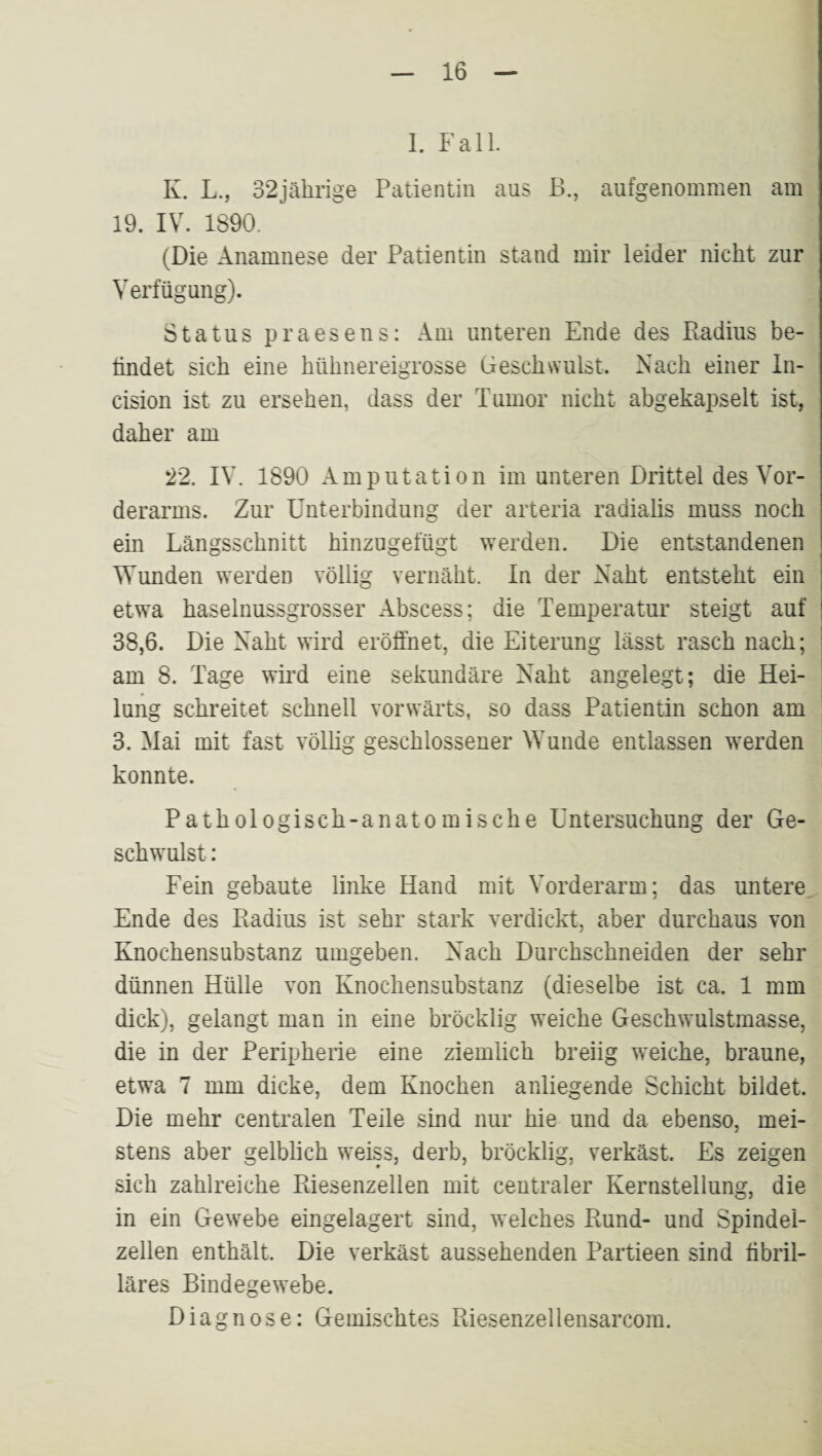 1. Fall. K. L., 32jälirige Patientin aus B., aufgenommen am 19. IV. 1890. (Die Anamnese der Patientin stand mir leider nicht zur Verfügung). Status praesens: Am unteren Ende des Badius be¬ findet sich eine hühnereigrosse Geschwulst. Nach einer In- cision ist zu ersehen, dass der Tumor nicht abgekapselt ist, daher am 22. IV. 1890 Amputation im unteren Drittel des Vor¬ derarms. Zur Unterbindung der arteria radialis muss noch ein Längsschnitt hinzugefügt werden. Die entstandenen Wunden werden völlig vernäht. In der Naht entsteht ein etwa haselnussgrosser Abscess; die Temperatur steigt auf 38,6. Die Naht wird eröffnet, die Eiterung lässt rasch nach; am 8. Tage wird eine sekundäre Naht angelegt; die Hei¬ lung schreitet schnell vorwärts, so dass Patientin schon am 3. Mai mit fast völhg geschlossener Wunde entlassen werden konnte. Pathologisch-anatomische Untersuchung der Ge¬ schwulst : Fein gebaute linke Hand mit Vorderarm; das untere Ende des Kadius ist sehr stark verdickt, aber durchaus von Knochensubstanz umgeben. Nach Durchschneiden der sehr dünnen Hülle von Knochensubstanz (dieselbe ist ca. 1 mm dick), gelangt man in eine bröcklig weiche Geschwulstmasse, die in der Peripherie eine ziemlich breiig weiche, braune, etwa 7 mm dicke, dem Knochen anliegende Schicht bildet. Die mehr centralen Teile sind nur hie und da ebenso, mei¬ stens aber gelblich weiss, derb, bröcklig, verkäst. Es zeigen sich zahlreiche Pdesenzellen mit centraler Kernstellung, die in ein Gewebe eingelagert sind, welches Rund- und Spindel¬ zellen enthält. Die verkäst aussehenden Partieen sind fibril¬ läres Bindegewebe. Diagnose: Gemischtes Riesenzellensarcom.