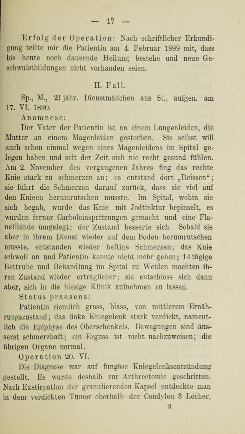 Erfolg der Operation: Nach schriftlicher Erkundi¬ gung teilte mir die Patientin am 4. Februar 1899 mit, dass bis heute noch dauernde Heilung bestehe und neue Ge¬ schwulstbildungen nicht vorhanden seien. 11. Fall. Sp., M., 21jähr. Dienstmädchen aus St., aufgen. am 17. VL 1890. Anamnese: Der Vater der Patientin ist an einem Lungenleiden, die Mutter an einem Magenleiden gestorben. Sie selbst will auch schon einmal wegen eines Magenleidens im Spital ge¬ legen haben und seit der Zeit sich nie recht gesund fühlen. Am 2. November des vergangenen Jahres fing das rechte Knie stark zu schmerzen an; es entstand dort „Pieissen^; sie führt die Schmerzen darauf zuidick, dass sie viel auf den Knieen herumrutschen musste. Im Spital, wohin sie sich begab, wurde das Knie mit Jodtinktur bepinselt, es wurden ferner Carboleinspritzungen gemacht und eine Fla¬ nellbinde umgelegt; der Zustand besserte sich. Sobald sie aber in ihrem Dienst wieder auf dem Boden herumrutschen musste, entstanden wieder heftige Schmerzen; das Knie schwoll an und Patientin konnte nicht mehr gehen; 14 tägige Bettruhe und Behandlung im Spital zu Weiden machten ih¬ ren Zustand wieder erträglicher; sie entschloss sich dann aber, sich in die hiesige Klinik aufnehmen zu lassen. Status praesens: Patientin ziemlich gross, blass, von mittlerem Ernäh¬ rungszustand; das linke Kniegelenk stark verdickt, nament¬ lich die Epiphyse des Oberschenkels. Bewegungen sind äus- serst schmerzhaft; ein Erguss ist nicht nachzuweisen; die übrigen Organe normal. Operation 20. VI. Die Diagnose war auf fungöse Kniegelenksentzündung gestellt. Es wurde deshalb zur Arthrectomie geschritten. Nach Exstirpation der granulierenden Kapsel entdeckte man in dem verdickten Tumor oberhalb der Condylen 3 Löcher, •2