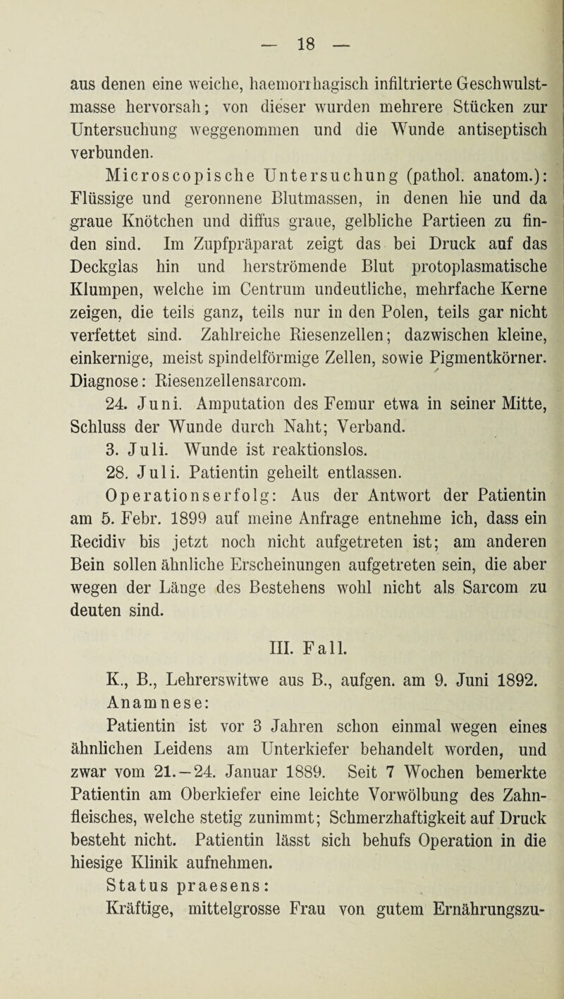 aus denen eine weiche, haeinorrhagisch infiltrierte Geschwulst¬ masse hervorsah; von dieser wurden mehrere Stücken zur Untersuchung weggenommen und die Wunde antiseptisch verbunden. Microscopische Untersuchung (pathol. anatom.): Flüssige und geronnene Blutmassen, in denen hie und da graue Knötchen und diffus graue, gelbliche Partieen zu fin¬ den sind. Im Zupfpräparat zeigt das bei Druck auf das Deckglas hin und herströmende Blut protoplasmatische Klumpen, welche im Centrum undeutliche, mehrfache Kerne zeigen, die teils ganz, teils nur in den Polen, teils gar nicht verfettet sind. Zahlreiche Biesenzellen; dazwischen kleine, einkernige, meist spindelförmige Zellen, sowie Pigmentkörner. / Diagnose: Riesenzellensarcom. 24. Juni. Amputation des Femur etwa in seiner Mitte, Schluss der Wunde durch Naht; Verband. 3. Juli. Wunde ist reaktionslos. 28, Juli. Patientin geheilt entlassen. Operationserfolg: Aus der Antwort der Patientin am 5. Febr. 1899 auf meine Anfrage entnehme ich, dass ein Recidiv bis jetzt noch nicht aufgetreten ist; am anderen Bein sollen ähnliche Erscheinungen aufgetreten sein, die aber wegen der Länge des Bestehens wohl nicht als Sarcom zu deuten sind. III. Fall. K., B., Lehrerswitwe aus B., aufgen. am 9. Juni 1892. Anamnese: Patientin ist vor 3 Jahren schon einmal wegen eines ähnlichen Leidens am Unterkiefer behandelt worden, und zwar vom 21. —24. Januar 1889. Seit 7 Wochen bemerkte Patientin am Oberkiefer eine leichte Vorwölbung des Zahn¬ fleisches, welche stetig zunimmt; Schmerzhaftigkeit auf Druck besteht nicht. Patientin lässt sich behufs Operation in die hiesige Klinik aufnehmen. Status praesens: Kräftige, mittelgrosse Frau von gutem Ernährungszu-