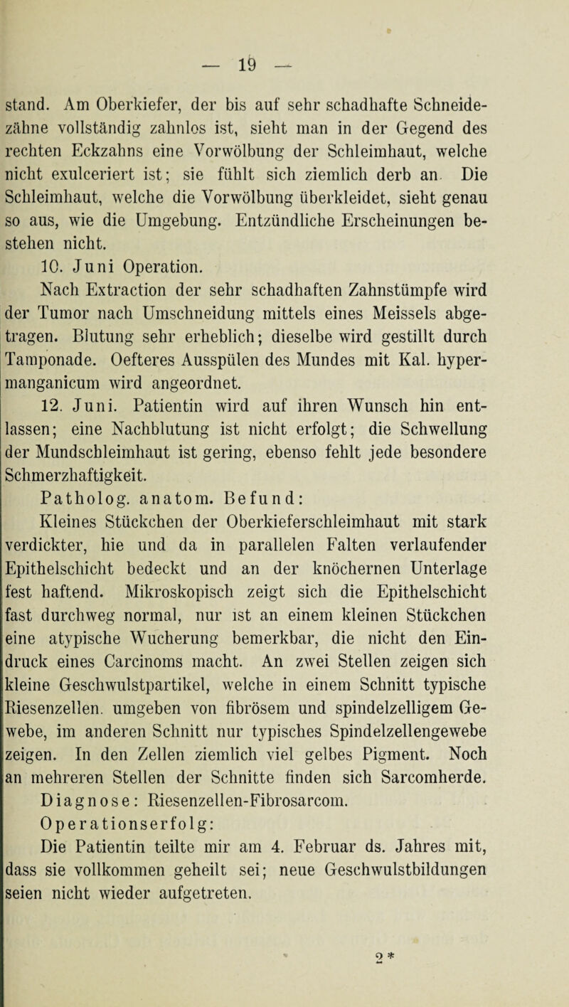 stand. Am Oberkiefer, der bis auf sehr schadhafte Schneide¬ zähne vollständig zahnlos ist, sieht man in der Gegend des rechten Eckzahns eine Vor Wölbung der Schleimhaut, welche nicht exulceriert ist; sie fühlt sich ziemlich derb an Die Schleimhaut, welche die Vor Wölbung überkleidet, sieht genau so aus, wie die Umgebung. Entzündliche Erscheinungen be¬ stehen nicht. 10. Juni Operation. Nach Extraction der sehr schadhaften Zahnstümpfe wird der Tumor nach Umschneidung mittels eines Meisseis abge¬ tragen. Blutung sehr erheblich; dieselbe wird gestillt durch Tamponade. Oefteres Ausspülen des Mundes mit Kal. hyper- manganicum wird angeordnet. 12. Juni. Patientin wird auf ihren Wunsch hin ent¬ lassen; eine Nachblutung ist nicht erfolgt; die Schwellung der Mundschleimhaut ist gering, ebenso fehlt jede besondere Schmerzhaftigkeit. Patholog. anatom. Befund: Kleines Stückchen der Oberkieferschleimhaut mit stark verdickter, hie und da in parallelen Falten verlaufender Epithelschicht bedeckt und an der knöchernen Unterlage fest haftend. Mikroskopisch zeigt sich die Epithelschicht fast durchweg normal, nur ist an einem kleinen Stückchen eine atypische Wucherung bemerkbar, die nicht den Ein¬ druck eines Carcinoms macht. An zwei Stellen zeigen sich kleine Geschwulstpartikel, welche in einem Schnitt typische Biesenzellen, umgeben von fibrösem und spindelzelligem Ge¬ webe, im anderen Schnitt nur typisches Spindelzellengewebe zeigen. In den Zellen ziemlich viel gelbes Pigment. Noch an mehreren Stellen der Schnitte finden sich Sarcomherde. Diagnose: Biesenzellen-Fibrosarcom. Operationserfolg: Die Patientin teilte mir am 4. Februar ds. Jahres mit, dass sie vollkommen geheilt sei; neue Geschwulstbildungen seien nicht wieder aufgetreten. o *