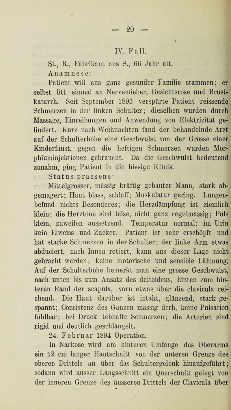IV. Fall. St., B., Fabrikant aus S., 66 Jahr alt. ' Anamnese: Patient will aus ganz gesunder Familie stammen; er selbst litt einmal an Nervenfieber, Gesichtsrose und Brust¬ katarrh. Seit September 1893 verspürte Patient reissende Schmerzen in der linken Schulter; dieselben wurden durch Massage, Einreibungen und Anwendung von Elektrizität ge¬ lindert. Kurz nach Weihnachten fand der behandelnde Arzt auf der Schulterhöhe eine Geschwulst von der Grösse einer Kinderfaust, gegen die heftigen Schmerzen wurden Mor¬ phiuminjektionen gebraucht. Da die Geschwulst bedeutend zunahm, ging Patient in die hiesige Klinik. ; Status praesens: ' Mittelgrosser, massig kräftig gebauter Mann, stark ab¬ gemagert; Haut blass, schlaff; Muskulatur gering. Lungen¬ befund nichts Besonderes; die Herzdämpfung ist ziemlich klein; die Herztöne sind leise, nicht ganz regelmässig; Puls klein, zuweilen aussetzend. Temperatur normal; im Urin kein Eiweiss und Zucker. Patient ist sehr erschöpft und hat starke Schmerzen in der Schulter; der linke Arm etwas abduciert, nach Innen rotiert, kann aus dieser Lage nicht gebracht werden; keine motorische und sensible Lähmung. Auf der ‘ Schulterhöhe bemerkt man eine grosse Geschwulst, nach unten bis zum Ansatz des deltoideus, hinten zum hin¬ teren Band der scapula, vorn etwas über die clavicula rei¬ chend. Die Haut darüber ist intakt, glänzend, stark ge¬ spannt; Consistenz des Ganzen mässig derb, keine Pulsation fühlbar; bei Druck lebhafte Schmerzen; die Arterien sind rigid und deutlich geschlängelt. 24. Februar 1894 Operation. In Narkose wird am hinteren Umfange des Oberarms ein 12 cm langer Hautschnitt von der unteren Grenze des oberen Drittels an über das Schultergelenk hinaufgeführt; sodann wird ausser Längsschnitt ein Querschnitt gelegt von der inneren Grenze des äusseren Drittels der Clavicula über
