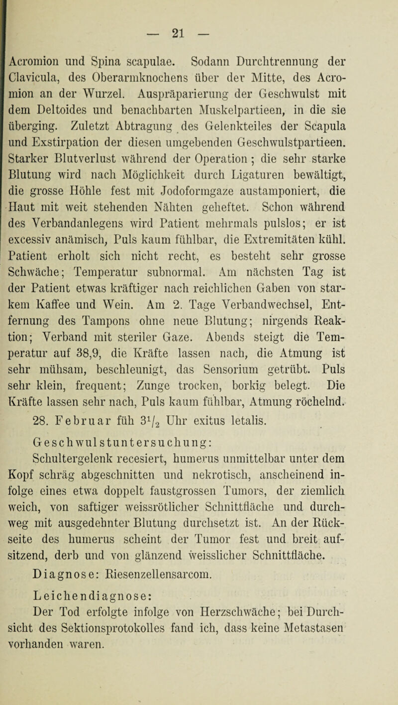 Acromion und Spina scapulae. Sodann Durclitrennung der Clavicula, des Oberarmknochens über der Mitte, des Acro- inion an der Wurzel. Auspräparierung der Geschwulst mit dem Deltoides und benachbarten Muskelpartieen, in die sie überging. Zuletzt Abtragung des Gelenkteiles der Scapula und Exstirpation der diesen umgebenden Geschwulstpartieen. Starker Blutverlust während der Operation ; die sehr starke Blutung wird nach Möglichkeit durch Ligaturen bewältigt, die grosse Höhle fest mit Jodoformgaze austamponiert, die Haut mit weit stehenden Nähten geheftet. Schon während des Verbandanlegens wird Patient mehrmals pulslos; er ist excessiv anämisch^ Puls kaum fühlbar, die Extremitäten kühl. Patient erholt sich nicht recht, es besteht sehr grosse Schwäche; Temperatur subnormal. Am nächsten Tag ist der Patient etwas kräftiger nach reichlichen Gaben von star¬ kem Kaffee und Wein. Am 2. Tage Verbandwechsel, Ent¬ fernung des Tampons ohne neue Blutung; nirgends Reak¬ tion; Verband mit steriler Gaze. Abends steigt die Tem¬ peratur auf 38,9, die Kräfte lassen nach, die Atmung ist sehr mühsam, beschleunigt, das Sensorium getrübt. Puls sehr klein, frequent; Zunge trocken, borkig belegt. Die Kräfte lassen sehr nach, Puls kaum fühlbar, Atmung röchelnd. 28. Eebruar füh 3^/2 Uhr exitus letalis. Ge schwul Stunt er such ung: Schultergelenk recesiert, humerus unmittelbar unter dem Kopf schräg abgeschnitten und nekrotisch, anscheinend in¬ folge eines etwa doppelt faustgrossen Tumors, der ziemlich weich, von saftiger weissrötlicher Schnittfläche und durch¬ weg mit ausgedehnter Blutung durchsetzt ist. An der Rück¬ seite des humerus scheint der Tumor fest und breit auf¬ sitzend, derb und von glänzend weisslicher Schnittfläche. Diagnose: Riesenzellensarcom. L eiche n di agn ose: Der Tod erfolgte infolge von Herzschwäche; bei Durch¬ sicht des Sektionsprotokolles fand ich, dass keine Metastasen vorhanden waren.