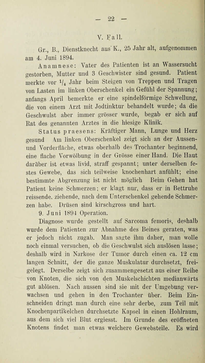 V. Fall. Gr., B., Dienstknecht aus'K., 25 Jahr alt, aufgenommen am 4. Juni 1894. Anamnese: Vater des Patienten ist an Wassersucht gestorben, Mutter und 3 Geschwister sind gesund. Patient merkte vor V4 J^^r beim Steigen von Treppen und Tragen von Lasten im linken Oberschenkel ein Gefühl der Spannung; anfangs April bemerkte er eine spindelförmige Schwellung, die von einem Arzt mit Jodtinktur behandelt wurde; da die Geschwulst aber immer grösser wurde, begab er sich auf Rat des genannten Arztes in die hiesige Klinik. Status praesens: Kräftiger Mann, Lunge und Herz gesund 4m linken Oberschenkel zeigt sich an der Aussen- und Vorderfläche, etwas oberhalb des Trochanter beginnend, eine flache Vorwölbung in der Grösse einer Hand. Die Haut darüber ist etwas livid, straff gespannt; unter derselben fe¬ stes Gewebe, das sich teilweise knochenhart anfühlt; eine bestimmte Abgrenzung ist nicht möglich Beim Gehen hat Patient keine Schmerzen; er klagt nur, dass er in Bettruhe reissende, ziehende, nach dem Unterschenkel gehende Schmer¬ zen habe. Drüsen sind kirschgross und hart. 9. Juni 1891 Operation. Diagnose wurde gestellt auf Sarcoma femoris, deshalb wurde dem Patienten zur Abnahme des Beines geraten, was er jedoch nicht zugab. Man sagte ihm daher, man wolle noch einmal versuchen, ob die Geschwulst sich auslösen lasse; deshalb wird in Narkose der Tumor durch einen ca. 12 cm langen Schnitt, der die ganze Muskulatur durchsetzt, frei¬ gelegt. Derselbe zeigt sich zusammengesetzt aus einer Reihe von Knoten, die sich von den Muskelschichten medianwärts gut ablösen. Nach aussen sind sie mit der Umgebung ver¬ wachsen und gehen in den Trochanter über. Beim Ein¬ schneiden dringt man durch eine sehr derbe, zum Teil mit Knochenpartikelchen durchsetzte Kapsel in einen Hohlraum, aus dem sich viel Blut ergiesst. Im Grunde des eröffneten Knotens findet man etwas weichere Gewebsteile. Es wird
