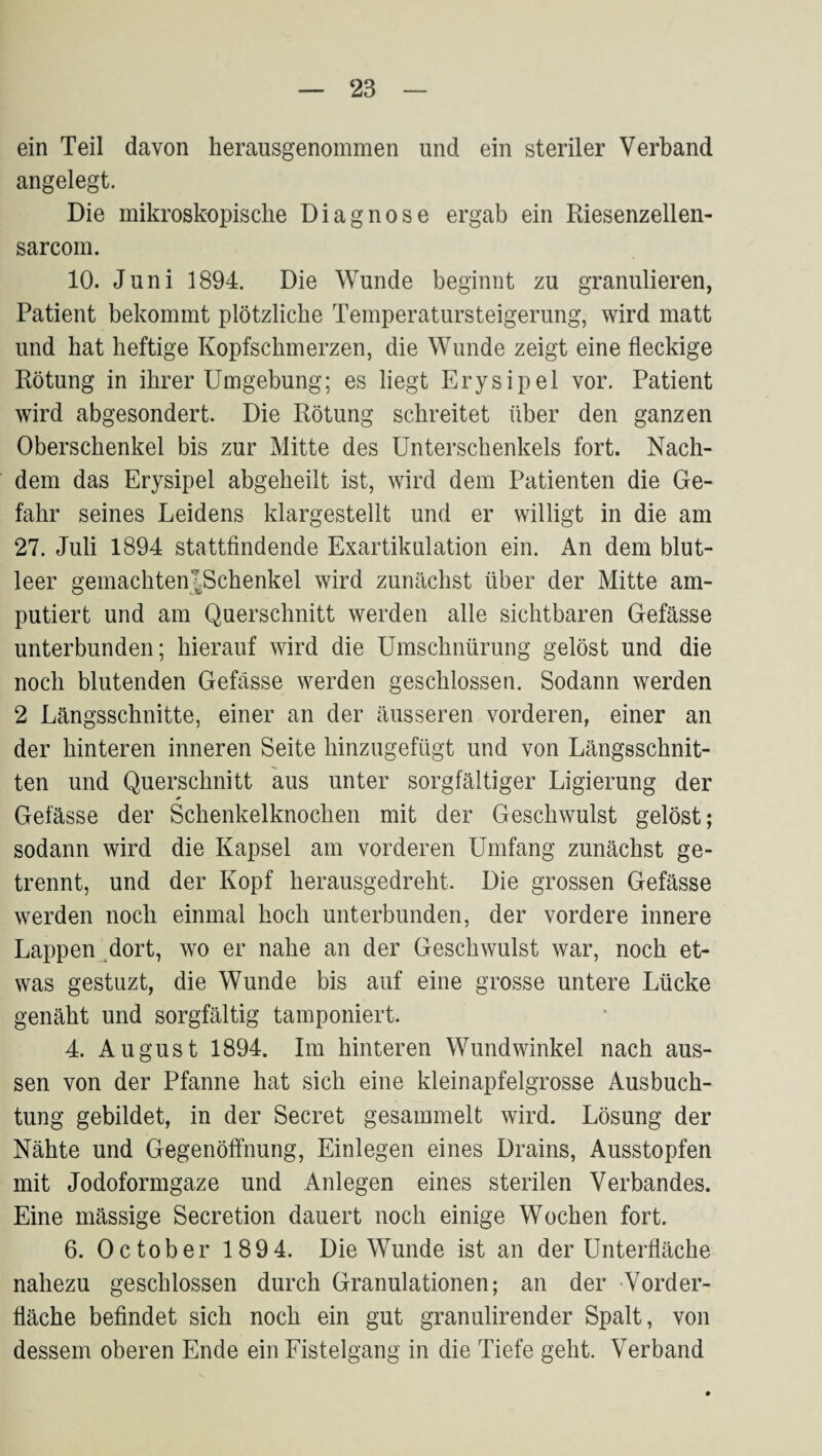 ein Teil davon herausgenommen und ein steriler Verband angelegt. Die mikroskopische Diagnose ergab ein Riesenzellen- sarcom. 10. Juni 1894. Die Wunde beginnt zu granulieren, Patient bekommt plötzliche Temperatursteigerung, wird matt und hat heftige Kopfschmerzen, die Wunde zeigt eine fleckige Rötung in ihrer Umgebung; es liegt Erysipel vor. Patient wird abgesondert. Die Rötung schreitet über den ganzen Oberschenkel bis zur Mitte des Unterschenkels fort. Nach¬ dem das Erysipel abgeheilt ist, wird dem Patienten die Ge¬ fahr seines Leidens klargestellt und er willigt in die am 27. Juli 1894 stattfindende Exartikulation ein. An dem blut¬ leer gemachtentSchenkel wird zuucächst über der Mitte am¬ putiert und am Querschnitt werden alle sichtbaren Gefässe unterbunden; hierauf wird die Umschnürung gelöst und die noch blutenden Gefässe werden geschlossen. Sodann werden 2 Längsschnitte, einer an der äusseren vorderen, einer an der hinteren inneren Seite hinzugefügt und von Längsschnit¬ ten und Querschnitt aus unter sorgfältiger Ligierung der Gefässe der Schenkelknochen mit der Geschwulst gelöst; sodann wird die Kapsel am vorderen Umfang zunächst ge¬ trennt, und der Kopf herausgedreht. Die grossen Gefässe werden noch einmal hoch unterbunden, der vordere innere Lappen ^dort, wo er nahe an der Geschwulst war, noch et¬ was gestuzt, die Wunde bis auf eine grosse untere Lücke genäht und sorgfältig tamponiert. 4. August 1894. Im hinteren Wund winke! nach aus¬ sen von der Pfanne hat sich eine kleinapfelgrosse Ausbuch¬ tung gebildet, in der Secret gesammelt wird. Lösung der Nähte und Gegenöffnung, Einlegen eines Drains, Ausstopfen mit Jodoformgaze und Anlegen eines sterilen Verbandes. Eine mässige Secretion dauert noch einige Wochen fort. 6. October 1894. Die Wunde ist an der Unterfläche nahezu geschlossen durch Granulationen; an der Vorder- fläche befindet sich noch ein gut granulirender Spalt, von dessem oberen Ende ein Eistelgang in die Tiefe geht. Verband