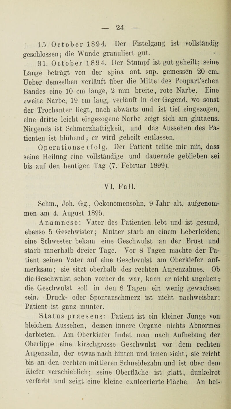 15 October 1894. Der Fistelgang ist vollständig geschlossen; die Wunde granuliert gut. 31. October 1894. Der Stumpf ist gut geheilt; seine Länge beträgt von der spina ant. sup. gemessen 20 cm. lieber demselben verläuft über die Mitte des Poupart’schen Bandes eine 10 cm lange, 2 mm breite, rote Narbe. Eine zweite Narbe, 19 cm lang, verläuft in der Gegend, wo sonst der Trochanter liegt, nach abwärts und ist tief eingezogen, eine dritte leicht eingezogene Narbe zeigt sich am glutaeus. Nirgends ist Schmerzhaftigkeit, und das Aussehen des Pa¬ tienten ist blühend; er wird geheilt entlassen. Operationserfolg. Der Patient teilte mir mit, dass seine Heilung eine vollständige und dauernde geblieben sei bis auf den heutigen Tag (7. Februar 1899j. VI. Fall. Schm., Joh. Gg., Oekonomensohn, 9 Jahr alt, aufgenom¬ men am 4. August 1895. Anamnese: Vater des Patienten lebt und ist gesund, ebenso 5 Geschwister; Mutter starb an einem Leberleiden; eine Schwester bekam eine Geschwulst an der Brust und starb innerhalb dreier Tage. Vor 8 Tagen machte der Pa¬ tient seinen Vater auf eine Geschwulst am Oberkiefer auf- merksam; sie sitzt oberhalb des rechten Augenzahnes. Ob die Geschwulst schon vorher da war, kann er nicht angeben; die Geschwulst soll in den 8 Tagen ein wenig gewachsen sein. Druck- oder Spontanschmerz ist nicht nachweisbar; Patient ist ganz munter. Status praesens: Patient ist ein kleiner Junge von bleichem Aussehen, dessen innere Organe nichts Abnormes darbieten. Am Oberkiefer findet man nach Aufhebung der Oberlippe eine kirschgrosse Geschwulst vor dem rechten Augenzahn, der etwas nach hinten und innen sieht, sie reicht bis an den rechten mittleren Schneidezahn und ist über dem Kiefer verschieblich; seine Oberfläche ist glatt, dunkelrot verfärbt und zeigt eine kleine exulcerierte Fläche, An bei-