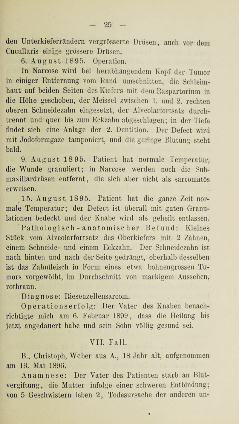 den Unterkieferrändern vergrösserte Drüsen, auch vor dem Cucullaris einige grössere Drüsen. 6. August 1895. Operation. In Narcose wird bei herabbängendem Kopf der Tumor in einiger Entfernung vom Rand Umschnitten, die Schleim¬ haut auf beiden Seiten des Kiefers mit dem Raspartorium in die Höhe geschoben, der Meissei zwischen 1. und 2. rechten oberen Schneidezahn eingesetzt, der Alveolarfortsatz durch¬ trennt und quer bis zum Eckzahn abgeschlagen; in der Tiefe findet sich eine Anlage der 2. Dentition. Der Defect wird mit Jodoformgaze tamponiert, und die geringe Blutung steht bald. 9. August 18 95.- Patient hat normale Temperatur, die Wunde granuliert; in Narcose werden noch die Sub- maxillardrüsen entfernt, die sich aber nicht als sarcomatös erweisen. 15. August 1895. Patient hat die ganze Zeit nor¬ male Temperatur; der Defect ist überall mit guten Granu¬ lationen bedeckt und der Knabe wird als geheilt entlassen. Pathologisch - anatomischer Befund: Kleines Stück vom Alveolarfortsatz des Oberkiefers mit 2 Zähnen, einem Schneide- und einem Eckzahn. Der Schneidezahn ist nach hinten nnd nach der Seite gedrängt, oberhalb desselben ist das Zahnfleisch in Form eines etwa bohnengrossen Tu¬ mors vorgewölbt, im Durchschnitt von markigem Aussehen, rotbraun. Diagnose: Riesenzellensarcom. Operationserfolg: Der Vater des Knaben benach¬ richtigte mich am 6. Februar 1899, dass die Heilung bis jetzt angedauert habe und sein Sohn völlig gesund sei. VII. Fall. B., Christoph, Weber aus A., 18 Jahr alt, aufgenommen am 13. Mai 1896. Anamnese: Der Vater des Patienten starb an Blut¬ vergiftung, die Mutter infolge einer schweren Entbindung; von 5 Geschwistern leben 2, Todesursache der anderen un-
