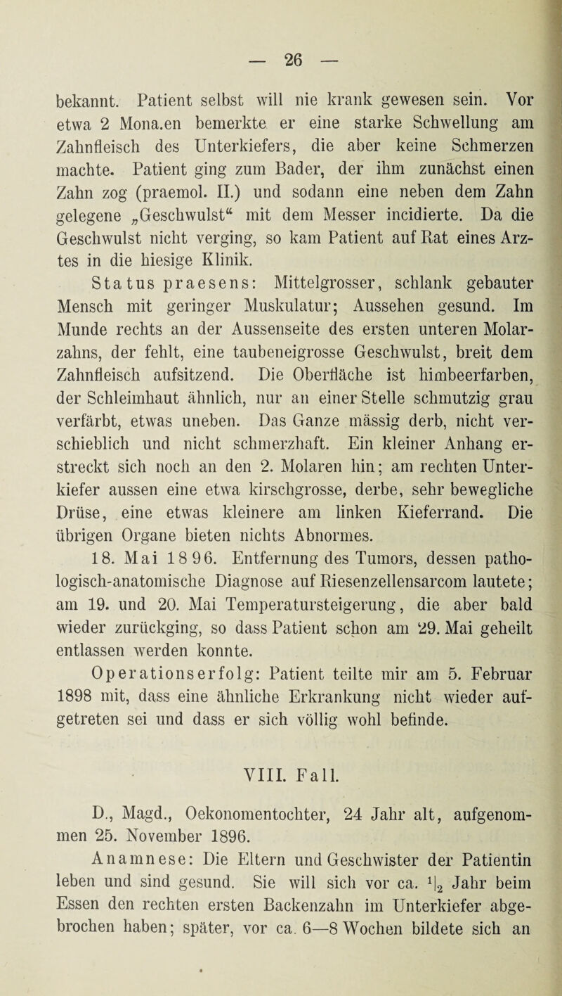 bekannt. Patient selbst will nie krank gewesen sein. Vor etwa 2 Mona.en bemerkte er eine starke Schwellung am Zahnfleisch des Unterkiefers, die aber keine Schmerzen machte. Patient ging zum Bader, der ihm zunächst einen Zahn zog (praemol. 11.) und sodann eine neben dem Zahn gelegene „Geschwulst“ mit dem Messer incidierte. Da die Geschwulst nicht verging, so kam Patient auf Rat eines Arz¬ tes in die hiesige Klinik. Status praesens: Mittelgrosser, schlank gebauter Mensch mit geringer Muskulatur; Aussehen gesund. Im Munde rechts an der Aussenseite des ersten unteren Molar¬ zahns, der fehlt, eine taubeneigrosse Geschwulst, breit dem Zahnfleisch aufsitzend. Die Oberfläche ist himbeerfarben, der Schleimhaut ähnlich, nur an einer Stelle schmutzig grau verfärbt, etwas uneben. Das Ganze massig derb, nicht ver¬ schieblich und nicht schmerzhaft. Ein kleiner Anhang er¬ streckt sich noch an den 2. Molaren hin; am rechten Unter¬ kiefer aussen eine etwa kirschgrosse, derbe, sehr bewegliche Drüse, eine etwas kleinere am linken Kieferrand. Die übrigen Organe bieten nichts Abnormes. 18. Mai 18 96. Entfernung des Tumors, dessen patho¬ logisch-anatomische Diagnose auf Riesenzellensarcom lautete; am 19. und 20. Mai Temperatursteigerung, die aber bald wieder zurückging, so dass Patient schon am 29. Mai geheilt entlassen werden konnte. Operationserfolg: Patient teilte mir am 5. Februar 1898 mit, dass eine ähnliche Erkrankung nicht wieder auf¬ getreten sei und dass er sich völlig wohl befinde. VIII. Fall. D., Magd., Oekonomentochter, 24 Jahr alt, aufgenom¬ men 25. November 1896. Anamnese: Die Eltern und Geschwister der Patientin leben und sind gesund. Sie will sich vor ca. ^2 beim Essen den rechten ersten Backenzahn im Unterkiefer abge¬ brochen haben; später, vor ca. 6—8 Wochen bildete sich an