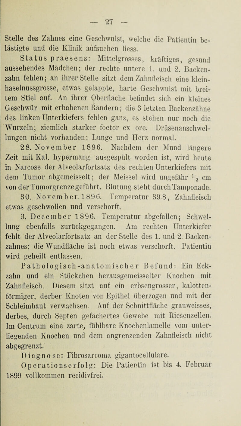 Stelle des Zahnes eine Geschwulst, welche die Patientin be¬ lästigte und die Klinik aufsuchen liess. Status praesens: Mittelgrosses, kräftiges, gesund aussehendes Mädchen; der rechte untere 1. und 2. Backen¬ zahn fehlen; an ihrer Stelle sitzt dem Zahnfleisch eine klein¬ haselnussgrosse, etwas gelappte, harte Geschwulst mit brei¬ tem Stiel auf. An ihrer Oberfläche beflndet sich ein kleines Geschwür mit erhabenen Rändern; die 3 letzten Backenzähne des linken Unterkiefers fehlen ganz, es stehen nur noch die Wurzeln; ziemlich starker foetor ex ore. Drüsenanschwel¬ lungen nicht vorhanden; Lunge und Herz normal. 2 8. November 1896. Nachdem der Mund längere Zeit mit Kal. hypermang. ausgespült worden ist, wird heute in Naicose der Alveolarfortsatz des rechten Unterkiefers mit dem Tumor abgemeisselt; der Meissei wird ungefähr ^[2 cm von der Tumorgrenze geführt. Blutung steht durch Tamponade. 30. Novem bei\ 1896. Temperatur 39.8, Zahnfleisch etwas geschwollen und verschorft, 3. December 1896. Temperatur abgefallen; Schwel¬ lung ebenfalls zurückgegangen. Am rechten Unterkiefer fehlt der Alveolarfortsatz an der Stelle des 1. und 2. Backen¬ zahnes; die Wundfläche ist noch etwas verschorft. Patientin wird geheilt entlassen. Pathologisch-anatomischer Befund: Ein Eck¬ zahn und ein Stückchen herausgemeisselter Knochen mit Zahnfleisch. Diesem sitzt auf ein erbsengrosser, kalotten¬ förmiger, derber Knoten von Epithel überzogen und mit der Schleimhaut verwachsen. Auf der Schnittfläche grauweisses, derbes, durch Septen gefächertes Gewebe mit Riesenzellen. Im Centrum eine zarte, fühlbare Knochenlamelle vom unter¬ liegenden Knochen und dem angrenzenden Zahnfleisch nicht abgegrenzt. Diagnose: Eibrosarcoma gigantocellulare. Operationserfolg: Die Patientin ist bis 4. Februar 1899 vollkommen recidivfrei.