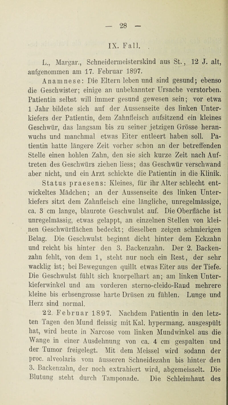 IX. Fall. . L., Margar., Schneidermeisterskind aus St., 12 J. alt, aufgenommen am 17. Februar 1897. Anamnese: Die Eltern leben und sind gesund; ebenso die Geschwister; einige an unbekannter Ursache verstorben. Patientin selbst will immer gesund gewesen sein; vor etwa 1 Jahr bildete sich auf der Aussenseite des linken Unter¬ kiefers der Patientin, dem Zahnfleisch aufsitzend ein kleines Geschwür, das langsam bis zu seiner jetzigen Grösse heran¬ wuchs und manchmal etwas Eiter entleert haben soll. Pa¬ tientin hatte längere Zeit vorher schon an der betreffenden Stelle einen hohlen Zahn, den sie sich kurze Zeit nach Auf¬ treten des Geschwürs ziehen liess; das Geschwür verschwand aber nicht, und ein Arzt schickte die Patientin in die Klinik. Status praesens: Kleines, für ihr Alter schlecht ent¬ wickeltes Mädchen; an der Aussenseite des linken Unter¬ kiefers sitzt dem Zahnfleisch eine längliche, unregelmässige, ca. 3 cm lange, blaurote Geschwulst auf. Die Oberfläche ist unregelmässig, etwas gelappt, an einzelnen Stellen von klei¬ nen Geschwürflächen bedeckt; dieselben zeigen schmierigen Belag. Die Geschwulst beginnt dicht hinter dem Eckzahn und reicht bis hinter den 3. Backenzahn. Der 2. Backen¬ zahn fehlt, von dem 1, steht nur noch ein Rest, der sehr wacklig ist; bei Bewegungen quillt etwas Eiter aus der Tiefe. Die Geschwulst fühlt sich knorpelhart an; am linken Unter¬ kieferwinkel und am vorderen sterno-cleido-Rand mehrere kleine bis erbsengrosse harte Drüsen zu fühlen. Lunge und Herz sind normal. 2 2. Februar 189 7. Nachdem Patientin in den letz¬ ten Tagen den Mund fleissig mit Kal. hypermang. ausgespült hat, wird heute in Narcose vom linken Mundwinkel aus die Wange in einer Ausdehnung von ca. 4 cm gespalten und der Tumor freigelegt. Mit dem Meissei wird sodann der proc. alveolaris vom äusseren Schneidezahn bis hinter den 3. Backenzahn, der noch extrahiert wird, abgemeisselt. Die Blutung steht durch Tamponade. Die Schleimhaut des
