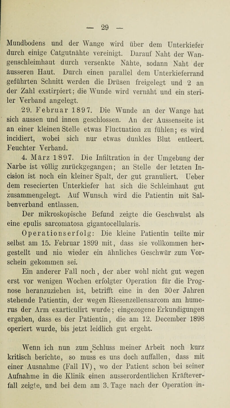 Mundbodens und der Wange wird über dem Unterkiefer durch einige Catgutnähte vereinigt. Darauf Naht der Wan¬ genschleimhaut durch versenkte Nähte, sodann Naht der äusseren Haut. Durch einen parallel dem Unterkieferrand geführten Schnitt werden die Drüsen freigelegt und 2 an der Zahl exstirpiert; die Wunde wird vernäht und ein steri¬ ler Verband angelegt. 29. Februar 1897. Die Wunde an der Wange hat sich aussen und innen geschlossen. An der Aussenseite ist an einer kleinen Stelle etwas Fluctuation zu fühlen; es wird incidiert, wobei sich nur etwas dunkles Blut entleert. Feuchter Verband. 4. März 1897. Die Infiltration in der Umgebung der Narbe ist völlig zurückgegangen; an Stelle der letzten In- cision ist noch ein kleiner Spalt, der gut granuliert. Ueber dem resecierten Unterkiefer hat sich die Schleimhaut gut zusammengelegt. Auf Wunsch wird die Patientin mit Sal¬ benverband entlassen. Der mikroskopische Befund zeigte die Geschwulst als eine epulis sarcomatosa gigantocellularis. Op er atio ns erfolg: Die kleine Patientin teilte mir selbst am 15. Februar 1899 mit, dass sie vollkommen her¬ gestellt und nie wieder ein ähnliches Geschwür zum Vor¬ schein gekommen sei. Ein anderer Fall noch, der aber wohl nicht gut wegen erst vor wenigen Wochen erfolgter Operation für die Prog¬ nose heranzuziehen ist, betrifi't eine in den 30 er Jahren stehende Patientin, der wegen Kiesenzellensarcom am hume- rus der Arm exarticulirt wurde; eingezogene Erkundigungen ergaben, dass es der Patientin, die am 12. December 1898 operiert wurde, bis jetzt leidlich gut ergeht. Wenn ich nun zum Schluss meiner Arbeit noch kurz # kritisch berichte, so muss es uns doch auifallen, dass mit einer Ausnahme (Fall IV), wo der Patient schon bei seiner Aufnahme in die Klinik einen ausserordentlichen Kräftever¬ fall zeigte, und bei dem am 3. Tage nach der Operation in-