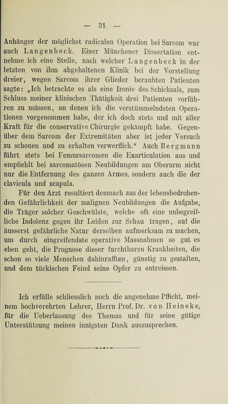 Anhcänger der möglichst radicalen Operation bei Sarcom war auch Langenbeck. Einer Münchener Dissertation ent¬ nehme ich eine Stelle, nach welcher Langenbeck in der letzten von ihm abgehaltenen Klinik bei der Vorstellung dreier, wegen Sarcom ihrer Glieder beraubten Patienten sagte: „Ich betrachte es als eine Ironie des Schicksals, zum Schluss meiner klinischen Thätigkeit drei Patienten vorfüh¬ ren zu müssen, an denen ich die verstümmelndsten Opera¬ tionen vorgenommen habe, der ich doch stets und mit aller Kraft für die conservative Chirurgie gekämpft habe. Gegen¬ über dem Sarcom der Extremitäten aber ist jeder Versuch zu schonen und zu erhalten verwerflich.^^ Auch Bergmann führt stets bei Femursarcomen die Exarticulation aus und empfiehlt bei sarcomatösen Neubildungen am Oberarm nicht nur die Entfernung des ganzen Armes, sondern auch die der clavicula und scapula. Für den Arzt resultiert demnach aus der lebensbedrohen¬ den Gefährlichkeit der malignen Neubildungen die Aufgabe, die Träger solcher Geschwülste, welche oft eine unbegreif¬ liche Indolenz gegen ihr Leiden zur Schau tragen, auf die I äusserst gefährliche Natur derselben aufmerksam zu machen, ; um durch eingreifendste operative Massnahmen so gut es j eben geht, die Prognose dieser furchtbaren Krankheiten, die I schon so viele Menschen dahinrafften, günstig zu gestalten, I und dem tückischen Feind seine Opfer zu entreissen. Ich erfülle schliesslich noch die angenehme Pflicht, mei¬ nem hochverehrten Lehrer, Herrn Prof. Dr. von Heineke, für die Ueberlassung des Themas und für seine gütige Unterstützung meinen innigsten Dank auszusprechen.