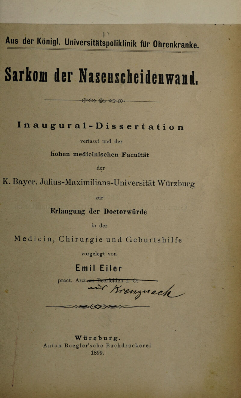 Aus der Königl. Universitätspoliklinik für Ohrenkranke. Sarkom der Nasenscheidenwand, --©^OC> ©v OG^g)-—- Inaugural-Dissertation verfasst und der hohen medicinischen Facultät der K. Bayer. Julius-Maximilians-Universität Würzburg zur Erlangung der Doctorwürde in der Medicin, Chirurgie und Geburtshilfe vorgelegt von Emil Eil er pract. Arzt*wu BuilfUlffCII Würsburgf. Anton Boegler’sche Buclidruckerei 1899.