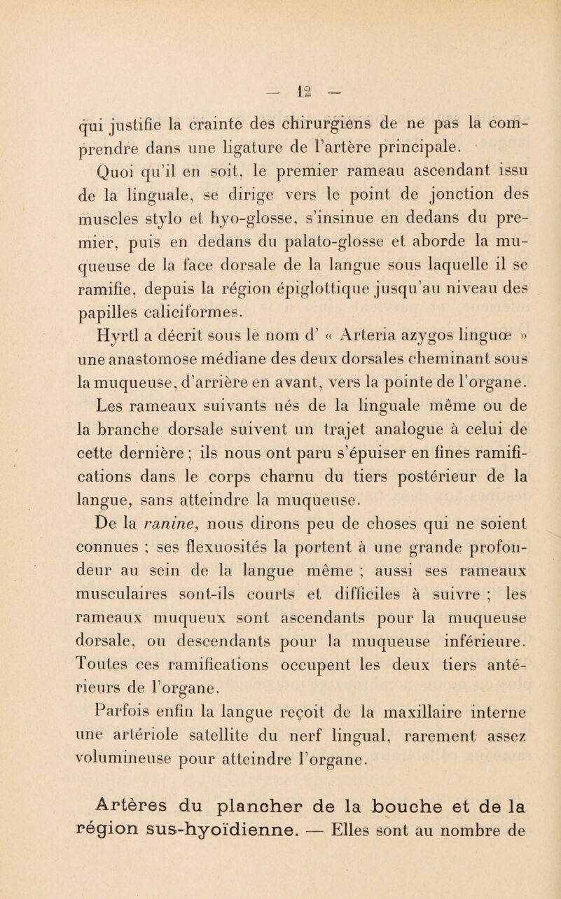 qui justifie la crainte des chirurgiens de ne pas la com¬ prendre dans une ligature de l’artère principale. Quoi qu’il en soit, le premier rameau ascendant issu de la linguale, se dirige vers le point de jonction des muscles stylo et hyo-glosse, s’insinue en dedans du pre¬ mier, puis en dedans du palato-glosse et aborde la mu¬ queuse de la face dorsale de la langue sous laquelle il se ramifie, depuis la région épiglottique jusqu’au niveau des papilles caliciformes. Hyrtl a décrit sous le nom d’ « Arteria azygos linguœ » une anastomose médiane des deux dorsales cheminant sous la muqueuse, d’arrière en avant, vers la pointe de l’organe. Les rameaux suivants nés de la linguale même ou de la branche dorsale suivent un trajet analogue à celui de cette dernière ; ils nous ont paru s’épuiser en fines ramifi¬ cations dans le corps charnu du tiers postérieur de la langue, sans atteindre la muqueuse. De la ranine, nous dirons peu de choses qui ne soient connues ; ses flexuosités la portent à une grande profon¬ deur au sein de la langue même ; aussi ses rameaux musculaires sont-ils courts et difficiles à suivre ; les rameaux muqueux sont ascendants pour la muqueuse dorsale, ou descendants pour la muqueuse inférieure. Toutes ces ramifications occupent les deux tiers anté¬ rieurs de l’organe. Parfois enfin la langue reçoit de la maxillaire interne une artériole satellite du nerf lingual, rarement assez volumineuse pour atteindre l’organe. Artères du plancher de la bouche et de la région sus-hyoïdienne. — Elles sont au nombre de