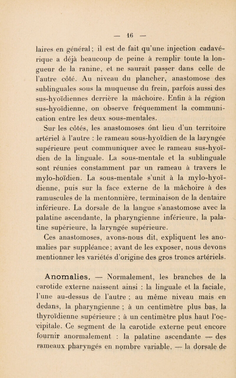 laires en général; il est de fait qu’une injection cadavé¬ rique a déjà beaucoup de peine à remplir toute la lon¬ gueur de la ranine, et ne saurait passer dans celle de l’autre côté. Au niveau du plancher, anastomose des sublinguales sous la muqueuse du frein; parfois aussi des sus-hyoïdiennes derrière la mâchoire. Enfin à la région sus-hyoïdienne, on observe fréquemment la communi¬ cation entre les deux sous-mentales. Sur les côtés, les anastomoses ont lieu d’un territoire artériel à l’autre : le rameau sous-hyoïdien de la laryngée supérieure peut communiquer avec le rameau sus-hyoï¬ dien de la linguale. La sous-mentale et la sublinguale sont réunies constamment par un rameau à travers le mylo-hoïdien. La sous-mentale s’unit à la mylo-hyoï- dienne, puis sur la face externe de la mâchoire à des ramuscules de la mentonnière, terminaison de la dentaire inférieure. La dorsale de la langue s’anastomose avec la palatine ascendante, la pharyngienne inférieure, la pala¬ tine supérieure, la laryngée supérieure. Ces anastomoses, avons-nous dit, expliquent les ano¬ malies par suppléance ; avant de les exposer, nous devons mentionner les variétés d’origine des gros troncs artériels. Anomalies. —- Normalement, les branches de la carotide externe naissent ainsi : la linguale et la faciale, l’une au-dessus de l’autre ; au même niveau mais en dedans, la pharyngienne ; à un centimètre plus bas, la thyroïdienne supérieure ; à un centimètre plus haut l’oç- 'cipitale. Ce segment de la carotide externe peut encore fournir anormalement : la palatine ascendante — des rameaux pharyngés en nombre variable, — la dorsale de