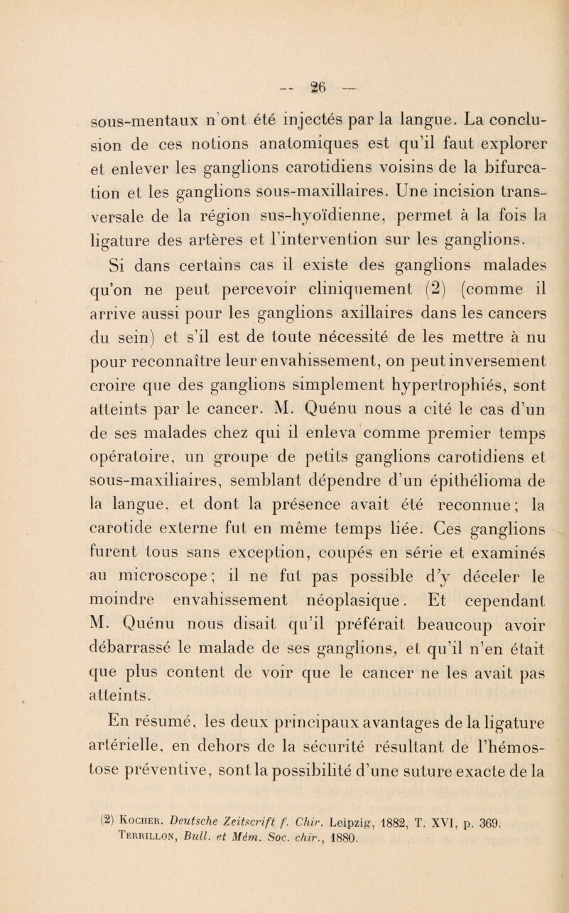 sous-mentaux n ont été injectés par la langue. La conclu¬ sion de ces notions anatomiques est qu’il faut explorer et enlever les ganglions carotidiens voisins de la bifurca¬ tion et les ganglions sous-maxillaires. Une incision trans¬ versale de la région sus-hyoïdienne, permet à la fois la ligature des artères et l’intervention sur les ganglions. Si dans certains cas il existe des ganglions malades qu’on ne peut percevoir cliniquement (2) (comme il arrive aussi pour les ganglions axillaires dans les cancers du sein) et s’il est de toute nécessité de les mettre à nu pour reconnaître leur envahissement, on peut inversement croire que des ganglions simplement hypertrophiés, sont atteints par le cancer. M. Quénu nous a cité le cas d’un de ses malades chez qui il enleva comme premier temps opératoire, un groupe de petits ganglions carotidiens et sous-maxiliaires, semblant dépendre d’un épithélioma de la langue, et dont la présence avait été reconnue; la carotide externe fut en même temps liée. Ces ganglions furent tous sans exception, coupés en série et examinés au microscope ; il ne fut pas possible d y déceler le moindre envahissement néoplasique. Et cependant M. Quénu nous disait qu’il préférait beaucoup avoir débarrassé le malade de ses ganglions, et qu’il n’en était que plus content de voir que le cancer ne les avait pas atteints. En résumé, les deux principaux avantages de la ligature artérielle, en dehors de la sécurité résultant de l’hémos- tose préventive, sont la possibilité d’une suture exacte de la (2) Rocher. Deutsche Zeitscrift f. Chir. Leipzig', 1882, T. XVI, p. 369. Terrillon, Bull, et Mém. Soc. chir., 1880.