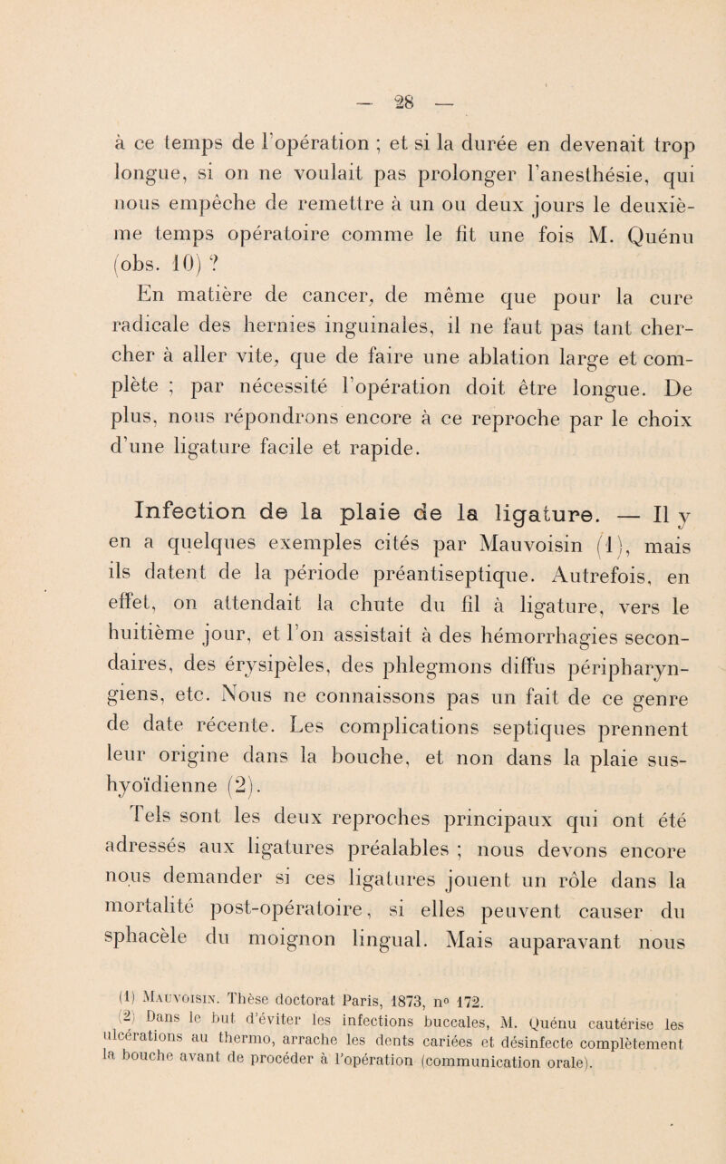 à ce temps de l’opération ; et si la durée en devenait trop longue, si on ne voulait pas prolonger l’anesthésie, qui nous empêche de remettre à un ou deux jours le deuxiè¬ me temps opératoire comme le fit une fois M. Quénu (obs. 10) ? En matière de cancer, de même que pour la cure radicale des hernies inguinales, il ne faut pas tant cher¬ cher à aller vite, que de faire une ablation large et com¬ plète ; par nécessité l’opération doit être longue. De plus, nous répondrons encore à ce reproche par le choix d’une ligature facile et rapide. Infection de la plaie de la ligature. — Il y en a quelques exemples cités par Mau voisin (1), mais ils datent de la période préantiseptique. Autrefois, en effet, on attendait la chute du fil à ligature, vers le huitième jour, et l’on assistait à des hémorrhagies secon¬ daires, des érysipèles, des phlegmons diffus péripharyn- giens, etc. Nous ne connaissons pas un fait de ce genre de date récente. Les complications septiques prennent leur origine dans la bouche, et non dans la plaie sus- hyoïdienne (2). lels sont les deux reproches principaux qui ont été adressés aux ligatures préalables ; nous devons encore nous demander si ces ligatures jouent un rôle dans la mortalité post-opératoire, si elles peuvent causer du sphacèle du moignon lingual. Mais auparavant nous (1) Mau voisin. Thèse doctorat Paris, 1873, n° 172. (2) Dans le but d’éviter les infections buccales, M. Quénu cautérise les ulcérations au thermo, arrache les dents cariées et désinfecte complètement la bouche avant de procéder à l’opération (communication orale).