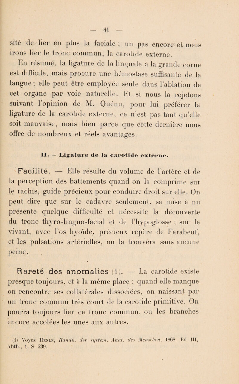 sité cle lier en plus la faciale * un pas encore et nous irons lier le tronc commun, la carotide externe. En résumé, la ligature de la linguale à la grande corne est difficile, mais procure une hémostase suffisante de la langue ; elle peut être employée seule dans lablation de cet organe par voie naturelle. Et si nous la rejetons suivant l’opinion de M. Quénu, pour lui préférer la ligature de la carotide externe, ce n’est pas tant qu’elle soit mauvaise, mais bien parce que cette dernière nous offre de nombreux et réels avantages. Il» — Ligature de la carotide externe. Facilité. — Elle résulte du volume de l’artère et de la perception des battements quand on la comprime sur le rachis, guide précieux pour conduire droit sur elle. On peut dire que sur le cadavre seulement, sa mise à nu présente quelque difficulté et nécessite la découverte du tronc thyro-linguo-facial et de l’hypoglosse ; sur le vivant, avec l’os hyoïde., précieux repère de Farabeuf, et les pulsations artérielles, on la trouvera sans aucune peine. 9 Rareté des anomalies (1). — La carotide existe presque toujours, et à la même place ; quand elle manque on rencontre ses collatérales dissociées, on naissant par un tronc commun très court de la carotide primitive. On pourra toujours lier ce tronc commun, ou les branches encore accolées les unes aux autres. (1) Voyez Henle, Handb. der System. Anat. des Menschen, 1868. Bd III, Abth., 1, S. 239.