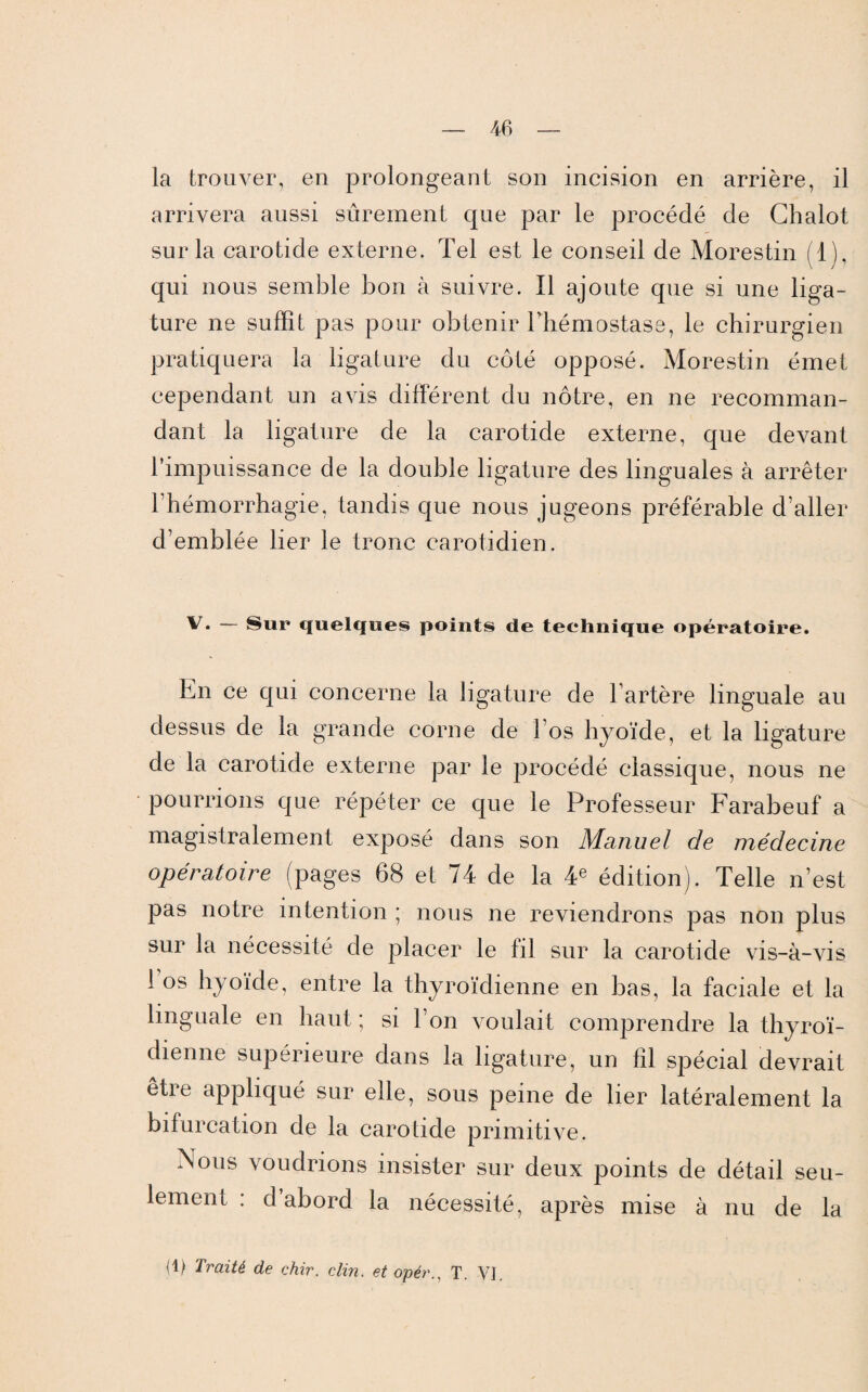 la trouver, en prolongeant son incision en arrière, il arrivera aussi sûrement que par le procédé de Chalot sur la carotide externe. Tel est le conseil de Morestin (T), qui nous semble bon à suivre. Il ajoute que si une liga¬ ture ne suffit pas pour obtenir l’hémostase, le chirurgien pratiquera la ligature du coté opposé. Morestin émet cependant un avis différent du nôtre, en ne recomman¬ dant la ligature de la carotide externe, que devant l’impuissance de la double ligature des linguales à arrêter l’hémorrhagie, tandis que nous jugeons préférable d’aller d’emblée lier le tronc carotidien. V. — Sur quelques points de technique opératoire. En ce qui concerne la ligature de l’artère linguale au dessus de la grande corne de l’os hyoïde, et la ligature de la carotide externe par le procédé classique, nous ne pourrions que répéter ce que le Professeur Farabeuf a magistralement exposé dans son Manuel de médecine opératoire (pages 68 et 74 de la 4e édition). Telle n’est pas notre intention ; nous ne reviendrons pas non plus sur la nécessité de placer le fil sur la carotide vis-à-vis ! os hyoïde, entre la thyroïdienne en bas, la faciale et la linguale en haut ; si l’on voulait comprendre la thyroï¬ dienne supérieure dans la ligature, un fil spécial devrait être appliqué sur elle, sous peine de lier latéralement la bifurcation de la carotide primitive. Nous voudrions insister sur deux points de détail seu¬ lement : d abord la nécessité, après mise à nu de la d) Traité de chir. clin, et opér., T. VI.