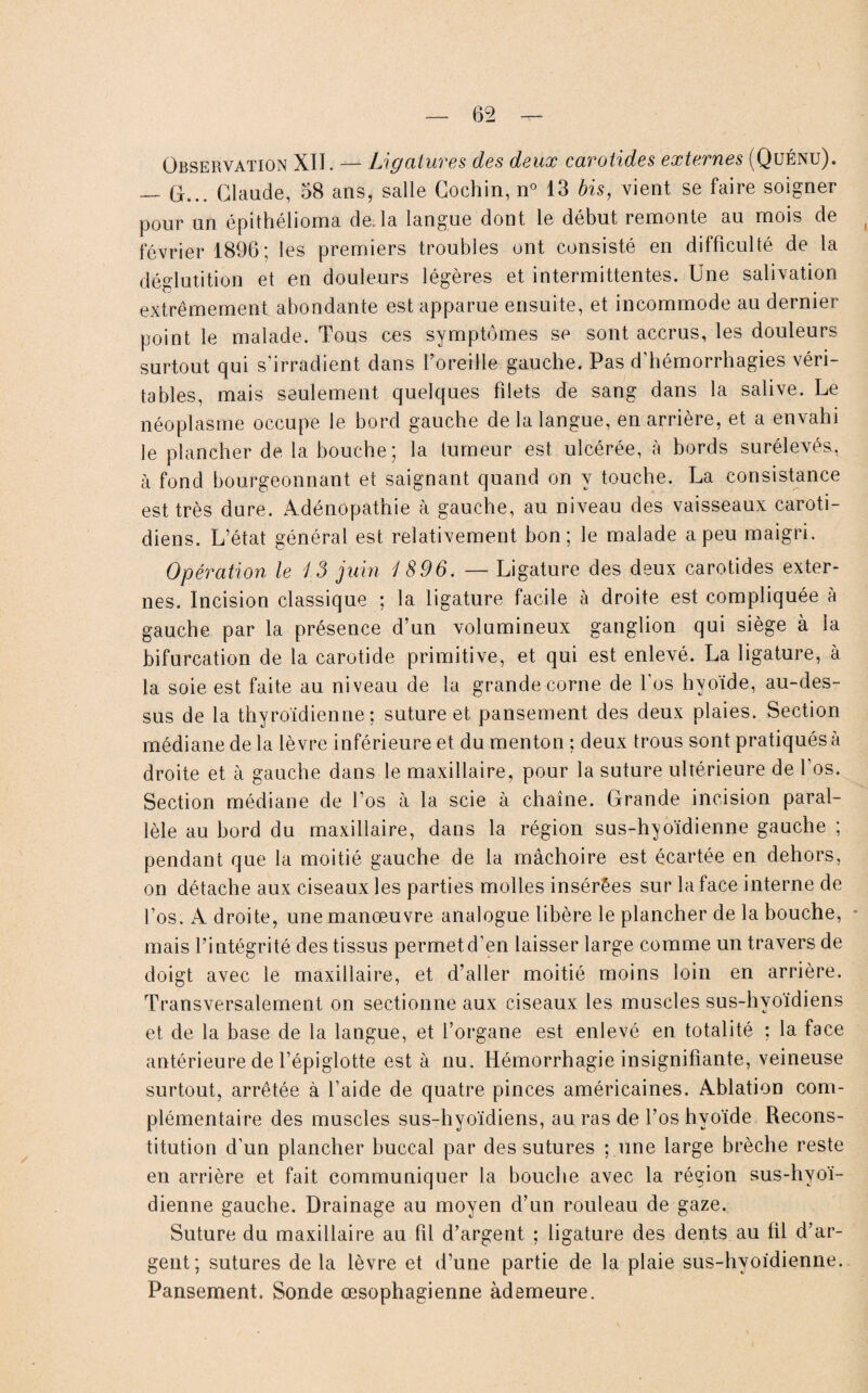 Observation XII. — Ligatures des deux carotides externes (Quénu). — O... Claude, 58 ans, salle Coehin, n° 13 bis, vient se faire soigner pour un épithélioma de. la langue dont le début remonte au mois de février 1896; les premiers troubles ont consisté en difficulté de la déglutition et en douleurs légères et intermittentes. Une salivation extrêmement abondante est apparue ensuite, et incommode au dernier point le malade. Tous ces symptômes se sont accrus, les douleurs surtout qui s’irradient dans l’oreille gauche. Pas d'hémorrhagies véri¬ tables, mais seulement quelques filets de sang dans la salive. Le néoplasme occupe le bord gauche de la langue, en arrière, et a envahi le plancher de la bouche; la tumeur est ulcérée, à bords surélevés, à fond bourgeonnant et saignant quand on y touche. La consistance est très dure. Adénopathie à gauche, au niveau des vaisseaux caroti¬ diens. L’état général est relativement bon; le malade a peu maigri. Opération le 13 juin 1896. — Ligature des deux carotides exter¬ nes. Incision classique ; la ligature facile à droite est compliquée à gauche par la présence d’un volumineux ganglion qui siège à la bifurcation de la carotide primitive, et qui est enlevé. La ligature, à la soie est faite au niveau de la grande corne de l’os hvoide, au-des¬ sus de la thyroïdienne: suture et pansement des deux plaies. Section médiane de la lèvre inférieure et du menton ; deux trous sont pratiqués à droite et à gauche dans le maxillaire, pour la suture ultérieure de l’os. Section médiane de l’os à la scie à chaîne. Grande incision paral¬ lèle au bord du maxillaire, dans la région sus-hyoïdienne gauche ; pendant que la moitié gauche de la mâchoire est écartée en dehors, on détache aux ciseaux les parties molles insérées sur la face interne de l’os. A droite, une manœuvre analogue libère le plancher de la bouche, mais l’intégrité des tissus permetd’en laisser large comme un travers de doigt avec le maxillaire, et d’aller moitié moins loin en arrière. Transversalement on sectionne aux ciseaux les muscles sus-hyoïdiens et de la base de la langue, et l’organe est enlevé en totalité : la face antérieure de l’épiglotte est à nu. Hémorrhagie insignifiante, veineuse surtout, arrêtée à l’aide de quatre pinces américaines. Ablation com¬ plémentaire des muscles sus-hyoïdiens, au ras de l’os hyoïde Recons¬ titution d’un plancher buccal par des sutures ; une large brèche reste en arrière et fait communiquer la bouche avec la région sus-hyoï¬ dienne gauche. Drainage au moyen d’un rouleau de gaze. Suture du maxillaire au fil d’argent ; ligature des dents au fil d’ar¬ gent; sutures de la lèvre et d’une partie de la plaie sus-hyoïdienne. Pansement. Sonde œsophagienne àdemeure.